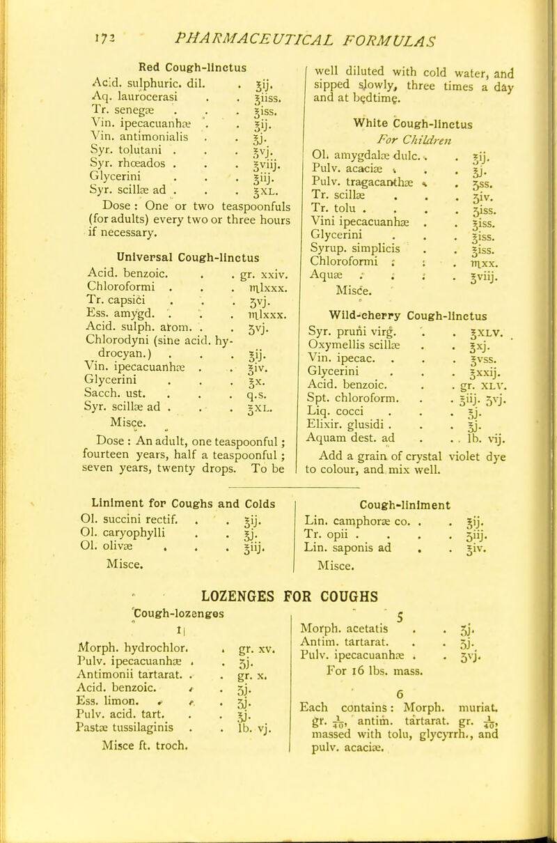 suss. giss. 5'J- 5J- syj'- gXL. Red Cough-llnctus Acid, sulphuric, dil. Aq. laurocerasi Tr. senegEe Vin. ipecacuanha? Vin. antimonialis Syr. tolutani . Syr. rhcEados . Glycerini Syr. scilke ad . Dose : One or two teaspoonfuls (for adults) every two or three hours if necessary. Universal Cough-linctus Acid, benzoic. . . gr. xxiv. Chloroformi . . . ralxxx. Tr. capsici . . . 5vj. Ess. amygd. . . . inlxxx. Acid, sulph. arom. . . 5vj. Chlorodyni (sine acid, hy- drocyan.) . . . gij. Vin. ipecacuanhae . . giv. Glycerini . . . gx. Sacch. ust. . . . q.s. Syr. scilke ad . . . gXL. Misce. Dose : An adult, one teaspoonful; fourteen years, half a teaspoonful; seven years, twenty drops. To be well diluted with cold water, and sipped sjowly, three times a day and at bedtime. White Cough-llnctus For Children 01. amygdalae dulc.. Pulv. acacise \ Pulv. tragacanthae * Tr. scillse Tr. tolu . Vini ipecacuanhas . Glycerini Syrup, simplicis Chloroformi : ; Aquae : ; Misc'e. 5'J- 5J- 5ss. 5'v- 5iss. giss. giss. giss. v\.xx. 3vnJ- Wild-chepry Cough-llnctus Syr. pruni virg. '. . gXLV. Oxymellis scillse . . gxj. Vin. ipecac. . . . gvss. Glycerini . . . gxxij. Acid, benzoic. . . gr. xlv. Spt. chloroform. . . giij. 5vj. Liq. cocci . . . gj. Elixir, glusidi . . . gj. Aquam dest. ad . . . lb. vij. Add a grain of crystal violet dye to colour, and mix well. Liniment for Coughs and Colds Ol. succini rectif. . . gij. Ol. caryophylli . . gj. 01. olivae . . . giij. Misce. Cough-liniment Lin. camphors co. . . gij. Tr. opii . . . 5iij. Lin. saponis ad . . giv. Misce. LOZENGES Cough-lozenges t| Morph. hydrochlor. . gr. xv. Pulv. ipecacuanhas . . jj. Antimonii tartarat. . . gr. x. Acid, benzoic. / . 5j. Ess. limon. * r. . jy. Pulv. acid. tart. . . gj. Pasta? tussilaginis . . lb. vj. Misce ft. troch. FOR COUGHS '5 Morph. acetatis . . 5j. Antim. tartarat. . . 5j. Pulv. ipecacuanha; . . jvj. For 16 lbs. mass. 6 Each contains: Morph. muriat, gr. J5, antim. tartarat. gr. ^ massed with tolu, glycyrrh., and pulv. acacias.