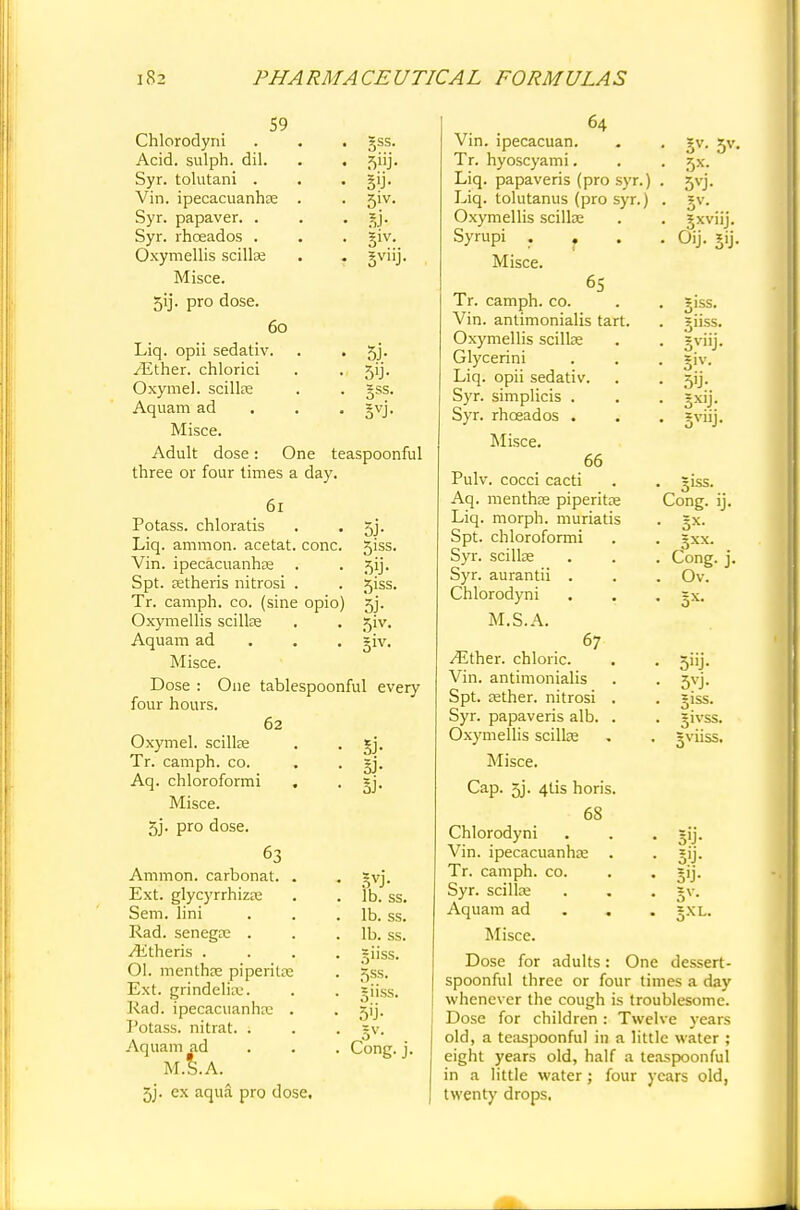 59 Chlorodyni . . . §ss. Acid, sulph. dil. . . jjiij. Syr. tolutani . . gij. Vin. ipecacuanha; . . 5iv. Syr. papaver. . . . jy. Syr. rhceados . . . giv. Oxymellis scilla; . . gviij. Misce. 5ij. pro dose. 60 Liq. opii sedativ. . . 5j. /Ether, chlorici . . 5ij. Oxymel. scilla; . . §ss. Aquam ad gvj. Misce. Adult dose: One teaspoonful three or four times a day. 61 Potass, chloratis Liq. amnion, acetat. cone. Vin. ipecacuanha; Spt. tetheris nitrosi . Tr. camph. co. (sine opio) Oxymellis scilla; Aquam ad Misce. Dose : One tablespoonful every four hours. 62 Oxymel. scilke Tr. camph. co. Aq. chloroformi Misce. 5j. pro dose. 63 Amnion, carbonat. Ext. glycyrrhizte Sem. lini Rad. senega; . Athens . OI. menthae piperita; Ext. grindeli;u. Rad. ipecacuanha; Potass, nitrat. . Aquam ad M.S.A. 3j. ex aqua pro dose, 5J- 5iss. 50- 5iss. 5i- 5iv. 3iv- Si- Si- Si- Syj- lb. ss. lb. ss. lb. ss. giiss. 5ss. giiss. 5ii- Cong. j. 64 Vin. ipecacuan. Tr. hyoscyami. Liq. papaveris (pro syr.) Liq. tolutanus (pro syr.) Oxymellis scilla; Syrupi . Misce. 65 Tr. camph. co. Vin. antimonialis tart. Oxymellis scillae Glycerini Liq. opii sedativ Syr. simplicis . Syr. rhceados . Misce. 66 &> 5*. 5*- 5vj- Sv- Sxvuj. Oij. jij. 5iss. giiss. 5viiJ- Siv- 30- 5XIJ- • 51SS- Cong. ij. • Sx- . Cong. j. . Ov. • 3X- 3»J- 5yj- ;iss. Pulv. cocci cacti Aq. mentha; piperita; Liq. morph. muriatis Spt. chloroformi Syr. scilla; Syr. aurantii . Chlorodyni M.S.A. 67 /Either, chloric. Vin. antimonialis Spt. Eether. nitrosi . Syr. papaveris alb. . Oxymellis scilla; Misce. Cap. 5j. 4tis horis. 68 Chlorodyni Vin. ipecacuanha; Tr. camph. co. Syr. scilla; Aquam ad Misce. Dose for adults: One dessert- spoonful three or four times a day whenever the cough is troublesome. Dose for children: Twelve years old, a teaspoonful in a little water ; eight years old, half a teaspoonful in a little water; four years old, twenty drops. SO- SO- SO- Sv-