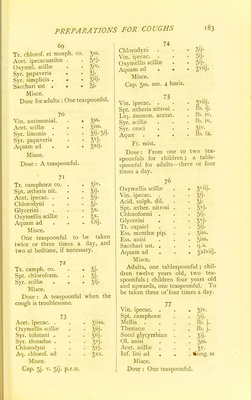 69 Tr. chlorof. et morph. co. Acet. ipecacuanha; . Oxymel. scilke Syr. papaveris Syr. simplicis . . Sacchari ust , • Misce. Dose for adults : One teaspoonful. gss. 5VJ- 3nJ- a- =ss. giss. gij- 5'J- 5VJ- 5*'J- 70 Vin. antimonial. Acet. scilke Syr. limonis . Syr. papaveris Aquam ad . Misce. Dose : A teaspoonful. 71 Tr. camphorse co. Spt. setheris nit. Acet. ipecac. . Chlorodyni Glycerini Oxymellis scilke Aquam ad Misce. One teaspoonful to be taken twice or three times a day, and two at bedtime, if necessary. 31V- 5'J- SB- S- Oi. 72 3> $3' Tr. camph. co. Spt. chloroform. Syr. scillse Misce. Dose : A teaspoonful when the cough is troublesome. 73 Acet. ipecac. . Oxymellis scilke Syr. tolutani . Syr. rhceados . Chlorodyni Aq. chlorof. ad Misce. Cap. 5j. v. 5ij. p.r.n. nss. 5»J 5vj 5»J- 5V11J- lb. ij. lb. iv. lb. iv. 3iv\ lb. ix. 74 Chlorodyni Vin. ipecac. Oxymellis scillse Aquam ad . • Misce. Cap. 5ss. om. 4 horis. 75 Vin. ipecac. . Spt. tetheris nitrosi Liq. amnion, acetat Syr. scilke Syr. croci Aquae . . Ft. mist. Dose: From one to two tea- spoonfuls for children; a table- spoonful for adults—three or four times a day. 76 Oxymellis scillae . • gyiij. Vin. ipecac. . . • Acid, sulph. dil. . . §j. Spt. tether, nitrosi . . 5vj* Chloroformi . . • 5'J- Glycerini . . . gyj. Tr. capsici . . Ess. menthee pip. . . 5iss* Ess. anisi . . • 5iss. Sacchari ust. . . . q.s. Aquam ad 5xlvnJ- Misce. Adults, one tablespoonful; chil- dren twelve years old, two tea- spoonfuls ; children four years old and upwards, one teaspoonful. To be taken three or'four times a day. 77 Vin. ipecac. . . . §iv. Spt. camphorce . . 5ij. Mellis . . . . lb. j. Theriacce . . lb. j. Succi glycyrrhizse . gij. 01. anisi . . . 5ss. Acet. scillce . . . §v. Inf. lini ad Song, ss Misce. Dose ; One teaspoonful.