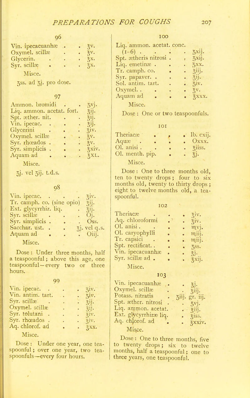 96 Vin. ipecacuanha? . . gv. Oxymel. scillas . . Jv. Glycerin. . . . §x. Syr. scilke . . . 5X. Misce. 55s. ad 5j. pro dose. 5VJ- Sjj- 5lj- Sl- av. 5x1 97 Ammon. bromidi Liq. ammon. acetat. fort. Spt. tether, nit. Vin. ipecac. Glycerini Oxymel. scillas Syr. rhceadqs . Syr. simplicis . Aquam ad . Misce. 5j. vel 5ij. t.d.s. 98 Vin. ipecac. Tr. cam ph. co. (sine opio) Ext. glycyrrhiz. liq. Syr. scilke . . Oj. Syr. simplicis . . . Oss. Sacchar. ust. . . vel q.s. Aquam ad . Oiij. Misce. Dose : Under three months, half a teaspoonful; above this age, one teaspoonful—every two or three hours. 6* 5!J- Sl- ot Vin. ipecac. Vin. antim. tart. Syr. scillae Oxymel. scillae Syr. tolutani . Syr. rhceados . Aq. chlorof. ad Misce. Dose : Under one year, one tea- spoonful ; over one year, two tea- spoonfuls—every four hours. 51V- 3iv. 5'j- 31V- S1V- 5X.X. IOO Liq. ammon. acetat. cone (1-6) Spt. oetheris nitrosi Liq. emetinae . Tr. camph. co. Syr. papaver. . Sol. antim. tart. Oxymel. . Aquam ad . Misce. 5*ij- 5x»j- 5xx. sip- sy- Sv- gxxx. Dose : One or two leaspoonfuls. 101 Theriacre ... lb. cxij. Aquae .... Oxxx. 01. anisi .... giiss. 01. menth. pip. . . jj. Misce. Dose : One to three months old, ten to twenty drops; four to six months old, twenty to thirty drops ; eight to twelve months old, a tea- spoonful. 102 Theriacae Aq. chloroformi Ol. anisi. 01. caryophylli Tr. capsici Spt. rectificat.. Vin. ipecacuanhas Syr. scillae ad . Misce. ivj. lvuij. lnjij. 5ss. si- 3xiJ- 54 I03 Vin. ipecacuanhas Oxymel. scillae Potass, nitratis Spt. aether, nitrosi Liq. ammon. acetat. Ext. glycyrrhizse liq. Aq. chjorof. ad Mis,ce. Dose : One to three months, five to twenty drops; six to twelve months, half a teaspoonful; one to three years, one teaspoonful. SJ- 3»j- gr. uj. 5vj- 3i- giss. gxxiv.