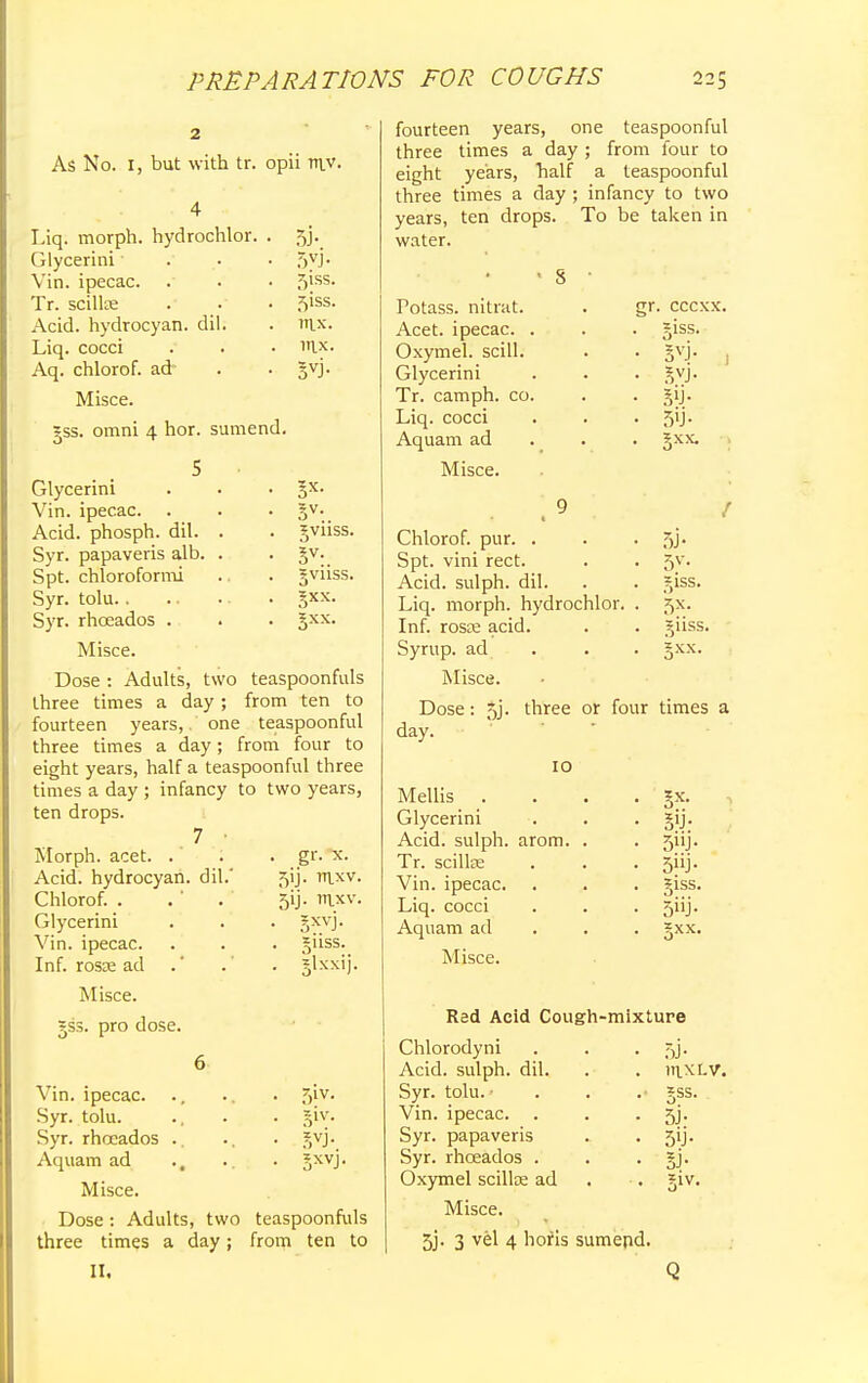 As No. I, but with tr. opii tr\v. Liq. morph. hydrochlor. Glycerini Vin. ipecac. Tr. scillre Acid, hydrocyan. dil. Liq. cocci Aq. chlorof. ad Misce. ?ss. omni 4 hor. sumend. 5J- 5vi- f,iss. 5iss. rax. ltix. 5vj- Glycerini . . • 3s- Vin. ipecac. . . • 3V* Acid, phosph. dil. . . gviiss. Syr. papaveris alb. . . §v. Spt. chloroformi .. . gviiss. Syr. tolu gxx. Syr. rhceados . . . gxx. Misce. Dose : Adults, two teaspoonfuls three times a day ; from ten to fourteen years,. one teaspoonful three times a day; from four to eight years, half a teaspoonful three times a day ; infancy to two years, ten drops. , 7 • Morph. acet. . Acid, hydrocyan. dil.' Chlorof. . Glycerini in. ipecac. Inf. rosse ad Misce. gss. pro dose. . gr. x. 5ij- mxv. 5ij. mxv. ■ 5XVJ- guss. . glxxij. 51V. 5iv- Vin. ipecac. Syr. tolu. Syr. rhceados Aquam ad Misce. Dose : Adults, two teaspoonfuls three times a day; from ten to II. fourteen years, one teaspoonful three times a day ; from four to eight years, half a teaspoonful three times a day ; infancy to two years, ten drops. To be taken in water. Potass, nitrat. Acet. ipecac. , Oxymel. scill. Glycerini Tr. camph. co, Liq. cocci Aquam ad Misce. Chlorof. pur. . Spt. vini rect. Acid, sulph. dil. Liq. morph. hydrochlor. Inf. rosse acid. Syrup, ad Misce. gr. cccxx giss. 5'J- 5xx. 5V- giss. jiiss. Dose day. 5j. three or four times a 10 Mellis . Glycerini Acid, sulph. arom. Tr. scilke Vin. ipecac. Liq. cocci Aquam ad Misce. 5X; 5»J- giss. 5i'j- 5XX. Red Acid Cough-mixture Chlorodyni . . . 5j. Acid, sulph. dil. . . 111.XLV. Syr. tolu. • . . .• gss. Vin. ipecac. . . • 5j- Syr. papaveris . • 5'j- Syr. rhceados . . . §j. Oxymel scillae ad •. giv. Misce. 5j. 3 vel 4 horis sumepd.