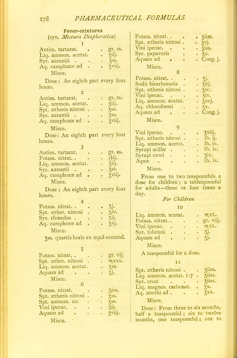 Fever-mixtures (syn. Mistura Diaphoretica) I Antim. tartarat. . . gr. ss. Liq. ammon. acetat. . gilj. Syr. aurantii . . . gss. Aq. camphorre ad . . gviij. Misce. Dose hours. An eighth part every four Antim. tartarat. Liq. ammon. acetat. Spt. setheris nitrosi . Syr. aurantii . Aq. camphorre ad . Misce. Dose: An eighth part every four hours. 3 Antim. tartarat. Potass, nitrat. . i Liq. ammon. acetat. Syr. aurantii . Aq. camphora ad . Misce. Dose : An eighth part every four hours. 4 Potass, nitrat. . . . Spt. aether, nitrosi . . 51V. Syr. rhceados . . . 5^5; Aq. camphora? ad . . gvj. Misce. gss. quartis horis ex aqua sumend. gr. ss. gss. gss. BV11J- gr. ss. Bii- gss. Potass, nitrat. . Spt. eether. nitrosi Liq. ammon. acetat. Aquam ad Misce. 6 Potass, nitrat. Spt. jetheris nitrosi Spt. ammon. co. Vini ipecac. Aquam ad Misce. gr. vij. 1T1XXX. 5jSS. ,iss. gss. 5>J- Potass, nitrat. . . . giiss. Spt. a:theris nitrosi . . gvj. Vini ipecac. . . . giss. Syr. papaveris . . Jx. Aquam ad . . . Cong. j. Misce. S Potass, nitrat. . . . jj. Sodii bicarbonatis . . _5,iij. Spt. astheris nitrosi . . jiv. Vini ipecac. . . . giv. Liq. ammon. acetat. . jxvj. Aq. chloroformi . . §x. Aquam ad . . . Cong.j. Misce. 9 Vini ipecac. . . . Jviij. Spt. setheris nitrosi . . lb. ij. Liq. ammon. acetat. . lb. iv. Syrupi scillse . . .lb. iv. Syrupi croci . . . §iv. AquK . . . . lb. ix. Misce. From one to two teaspoonfuls a dose for children ; a tablespoonful for adults—three or four times a day. For Children IO Liq. ammon. acetat. Potass, nitrat. . Vini ipecac. Syr. tolutani . Aquam ad Misce. A teaspoonful for a dose. inxL. gr. viij. mxL. 51- IV 11 Spt. retheris nitrosi . Liq. ammon. acetat. 1-7 Syr. croci Liq. magnes. carbonat. Aq. anethi ad . Misce. Dose : From three to six months, half a teaspoonful ; six to twelve months, one teaspoonful; one to 511SS. Siiss. Sxx.