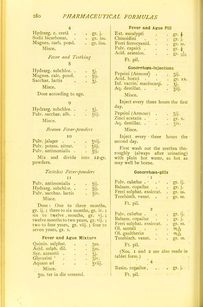 Hydrarg. c. creta Sodii bicarbonat. Magnes. carb. pond. Misce. gr. iss. gr. iiss. Fever and Teething 8 Hydrarg. subchlor. . Magnes. calc. pond. Sacchar. lactis Misce. Dose according to age. Hydrarg. subchlor. Pulv. sacchar. alb. Misce. 3i- 3»J- Brown Fever-powders 10 Pulv. jalapse . . . gvij. Pulv. potass, nitrat. . giij. Pulv. antimonialis . gij. Mix and divide into 12-gr. powders. Tasteless Fever-powders 11 Pulv. antimonialis . 3jij. Hydrarg. subchlor. . . gij. Pulv. sacchar. lactis . giv. Misce. Dose: One to three months, gr. ij. ; three to six months, gr. iv. six to twelve . months, gr. vj. twelve months to two years, gr. vij. two to four years, gr. viij. ; four to seven years, gr. x. Fever and Ague Mixture Quinin. sulphat. Acid, sulph. dil. Syr. aurantii . Glycerini ' Aquam ad Misce. *ss. ter in die sumend. 5ss. 5ss. 51V- 5viiJ- Fever and Ague Pill Ext. eucalypti . . gr. J Chinoidini Ferri ferrocyanid. Pulv. capsici . Acid, arsenios. Ft. pil. gr- J- gr. ss Gonorrhoea-injections 5'J- gr. xx. 5U- gr. x. .iv. Pepsini (Armour^ Acid, borici Inf. vaccin.' macrocarp. Aq. destillat. . Misce. Inject every three hours the first day. Pepsini (Armour) . Zinci acetatis . ' Aq. destillat. . Misce. Inject every ■ three hours the second day. First wash out the urethra tho- roughly (always after urinating) with plain hot water, as hot as may well be borne. Gonorrhoea-pills • i Pulv. cubebse . ' . ' . gr. ij. Balsam, copaiba: . . gr. j. Ferri sulphat. exsiccat. . gr. ss. Terebinth, venet. . . gr. ss. Ft. pil. 2 Pulv. cubebae . . . gr. ij. Balsam, copailxe . . gr. j. Ferri sulphat. exsiccat. . gr. ss. Ol. santali . . . m.^ 01. gaultherire . . ui:£; Terebinth, venet. . . gr. ss. Ft. pil. (Nos. I and 2 are also made in tablet form.) ' 4 Resin, copaiba;, .. . gr. j. Ft. pil.