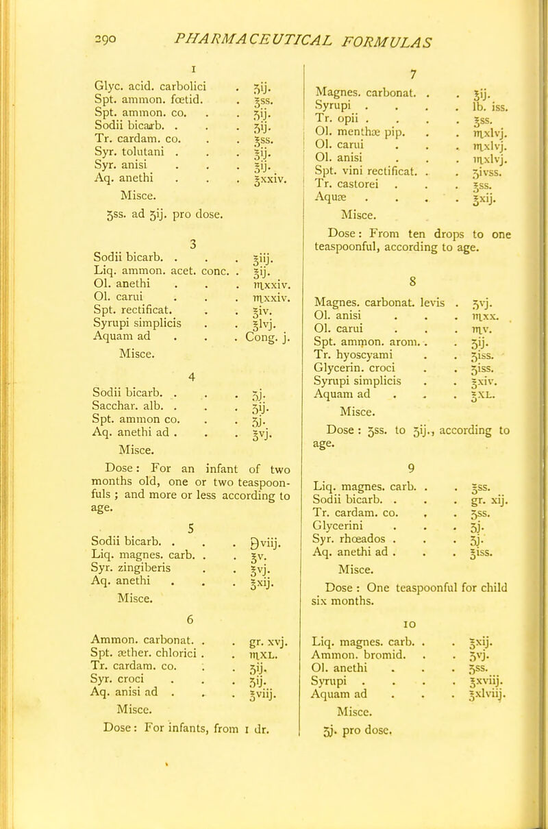 Glyc. acid, carbolici Spt. amnion, foetid. Spt. ammon. co. Sodii bicarb. . Tr. cardam. co. Syr. tolutani . Syr. anisi Aq. anethi Misce. 5ss. ad 5ij- pro dose. Sodii bicarb. . Liq. ammon. acet. cone. Ol. anethi Ol. carui Spt. rectificat. Syrupi simplicis Aquam ad Misce. 5'J- §ss. 5ij- ^ss. S'J-. gxxiv. 5»J- 5>J- . 7U.XX1V. Tttxxiv. §lvj. Cong. j. 5J- 5ij- 3VJ- Sodii bicarb. . Sacchar. alb. . Spt. ammon co. Aq. anethi ad . Misce. Dose: For an infant of two months old, one or two teaspoon- fuls ; and more or less according to age. Sodii bicarb. . Liq. magnes. carb. . Syr. zingiberis Aq. anethi Misce. 9viij. Ammon. carbonat. Spt. tether, chlorici Tr. cardam. co. Syr. croci Aq. anisi ad . Misce. Dose: For infants, from i dr gr. xvj. mxL. 5'j- 5'j- Magnes. carbonat. Syrupi . Tr. opii . 01. menlhse pip. 01. carui Ol. anisi Spt. vini rectificat. Tr. castorei Aqure Misce. Dose: From ten drops to one teaspoonful, according to age. lb. iss. Jss. inxlvj. nixlvj. inxlvj. 5ivss. Jss. 5xi> 5VJ- 111.X X. mv. 5'j- 5iss. 5iss. gXL. 8 Magnes. carbonat levis 01. anisi Ol. carui Spt. ammon. arom. Tr. hyoscyami Glycerin, croci Syrupi simplicis Aquam ad Misce. Dose : jss. to 5ij., according to age. Liq. magnes. carb. . . gss. Sodii bicarb. . . gr. xij. Tr. cardam. co. , . 5SS. Glycerini . . • 5J- Syr. rhceados . . . 5j. Aq. anethi ad . . . jjiss. Misce. Dose : One teaspoonful for child six months. 10 Liq. magnes. carb. Ammon. bromid. Ol. anethi Syrupi Aquam ad Misce. 5j. pro dose. 5X!J- 5SS- jxviij. jxlvaj.