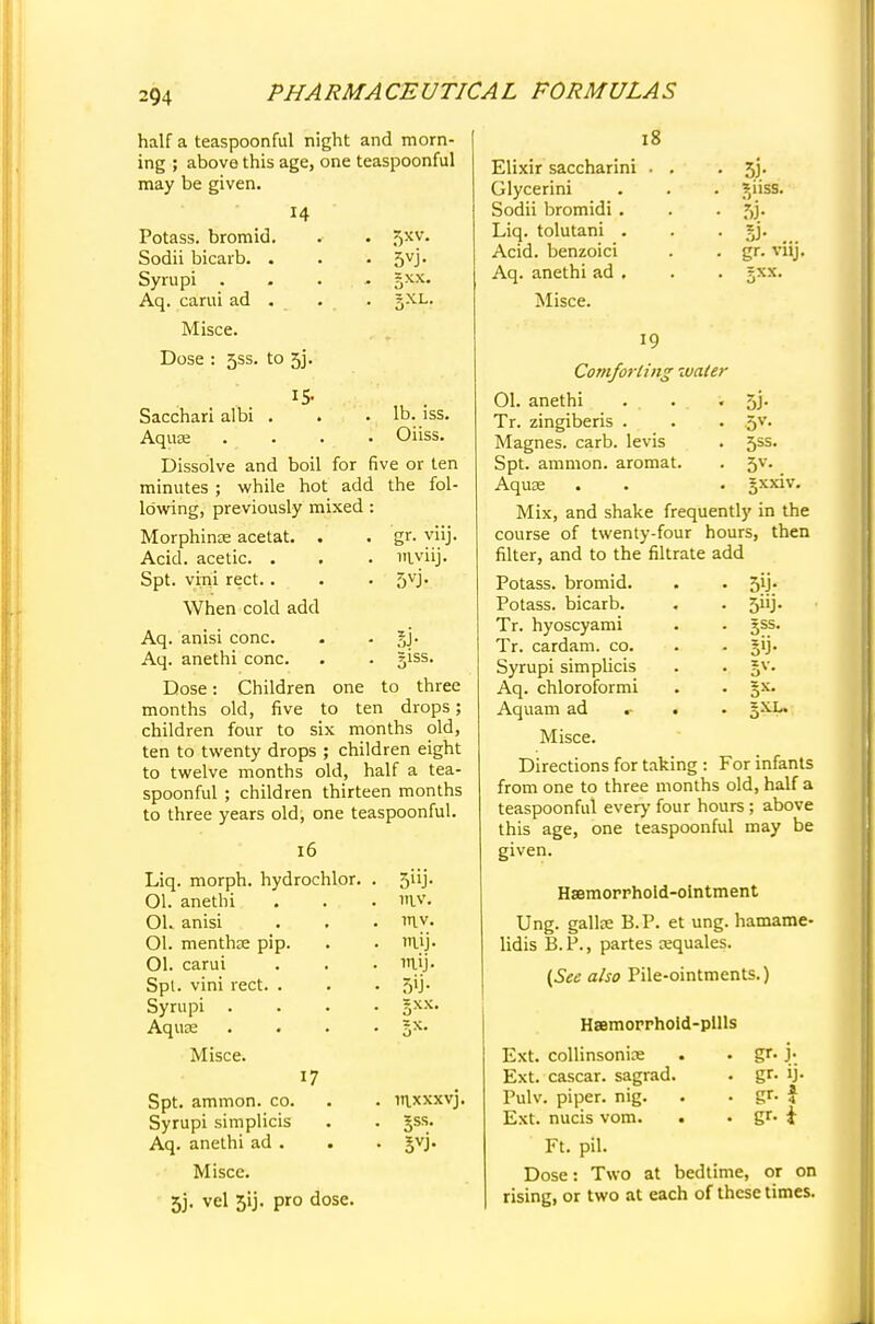 5XV- gxx. 5XL. half a teaspoonful night and morn- ing ; above this age, one teaspoonful may be given. 14 Potass, bromid. Sodii bicarb. . Syrupi Aq. carui ad . Misce. Dose : 5SS. to 53. Sacchari albi . . .lb. iss. Aquae .... Oiiss. Dissolve and boil for five or ten minutes ; while hot add the fol- lowing, previously mixed : Morphinae acetat. . . gr. viij. Acid, acetic. . . . lTtyiij. Spt. vini rect.. . . 5V> When cold add Aq. anisi cone. . . gj. Aq. anethi cone. . . giss. Dose: Children one to three months old, five to ten drops; children four to six months old, ten to twenty drops ; children eight to twelve months old, half a tea- spoonful ; children thirteen months to three years old, one teaspoonful. 18 16 Liq. morph. hydrochlor. . 5iij- Ol. anethi 11V. OL anisi in.v. Ol. menthae pip. nuj. Ol. carui mij. Spl. vini rect. . 5>j- Syrupi . gxx Aquae Misce. 17 Spt. ammon. co. Syrupi simplicis Aq. anethi ad . Misce. 5j. vel 51J. pro dose. mxxxvj. gss. Elixir saccharini Glycerini Sodii bromidi . Liq. tolutani . Acid, benzoici Aq. anethi ad . Misce. 51- giiss. r>j- & ... gr. vnj. 19 Comforting water 01. anethi . . • 5J- Tr. zingiberis . . . 5V. Magnes. carb. levis . 5ss. Spt. ammon. aromat. . 5v. Aquae . . • gxxiv. Mix, and shake frequently in the course of twenty-four hours, then filter, and to the filtrate add Potass, bromid. . . 51J. Potass, bicarb. . . 5iij. Tr. hyoscyami . - gss. Tr. cardam. co. . . gij. Syrupi simplicis Aq. chloroformi Aquam ad .■ . Misce. Directions for taking : For infants from one to three months old, half a teaspoonful every four hours; above this age, one teaspoonful may be given. Hsemorrhold-olntment Ung. gallse B.P. et ung. hamame- lidis B.P., partes cequales. (See also Pile-ointments.) Haemorrhold-pllls Ext. collinsonice . . gr. j. Ext. cascar. sagrad. . gr- ij- Pulv. piper, nig. . • gr« f Ext. nucis vom. . • gr- i Ft. pil. Dose: Two at bedtime, or on rising, or two at each of these times.