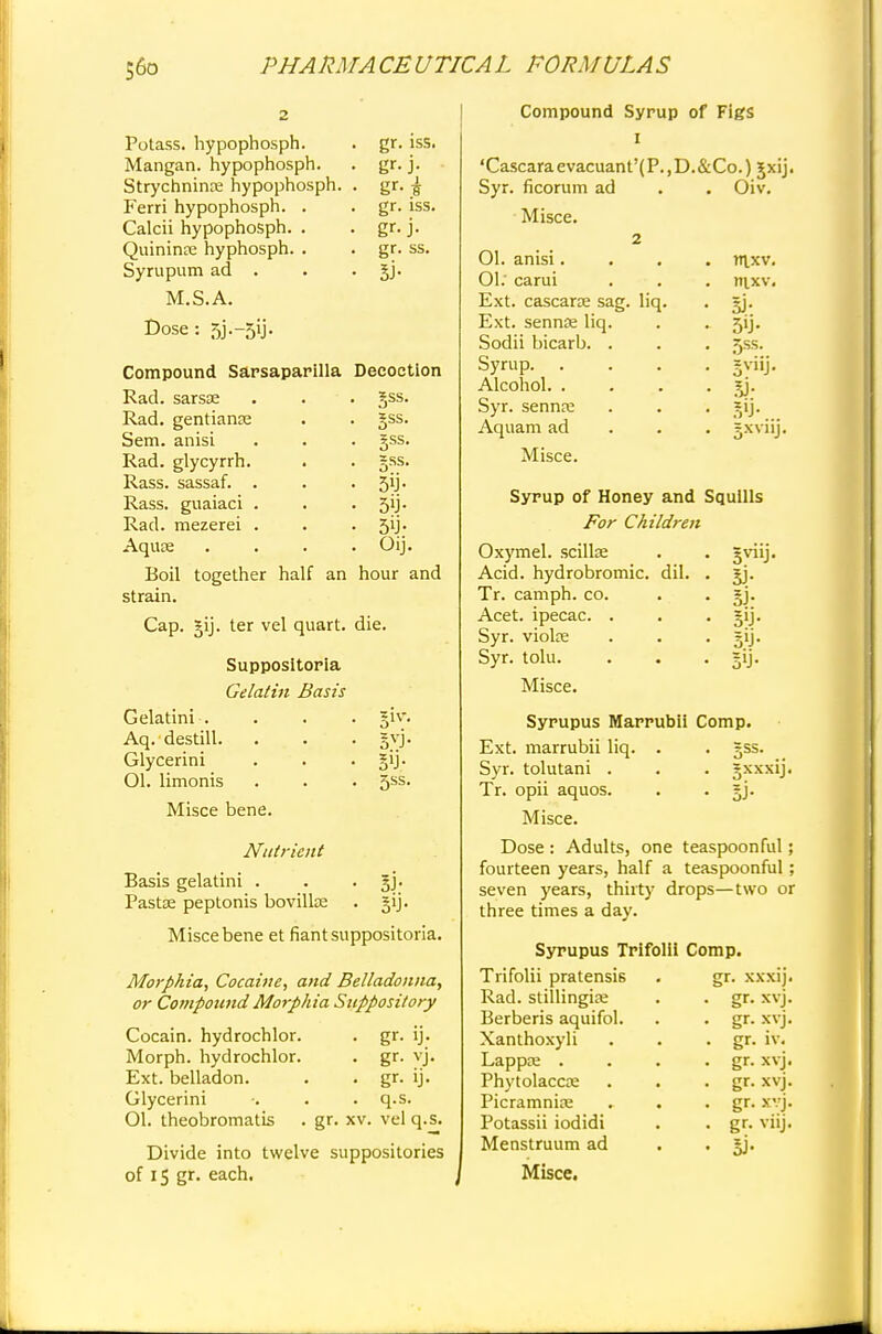 Potass, hypophosph. gr- iss. Mangan. hypophosph. gr- j- Strychninre hypophosph. . gr- j Ferri hypophosph. . gr- iss. Calcii hypophosph. . gr- j- Quininre hyphosph. . Br- ss. Syrupum ad . 5i- M.S.A. Dose : 5j.-5y. Compound Sarsaparilla Decoction Rad. sarsse . . . gss. Rad. gentiame . . gss. Sem. anisi . . . jss. Rad. glycyrrh. . . gss. Rass. sassaf. . . -5^- Rass. guaiaci . . • 5ij- Rad. mezerei . . . 5'J- Aquae . . . . Oij. Boil together half an hour and strain. Cap. §ij. ter vel quart, die. Suppositoria Gelatin Basis Gelatini . Aq. destill. Glycerini Ol. limonis 51V- S>J- 5ss. Misce bene. Nutrient Basis gelatini . . §j. Pastse peptonis bovillae . §ij. Misce bene et fiant suppositoria. Morphia, Cocaine, and Belladonna, or Compound Morphia Suppository Cocain. hydrochlor. Morph. hydrochlor. Ext. belladon. Glycerini 01. theobromatis • gr- v'j- • gr- U- . q.s. gr. xv. vel q.s. Divide into twelve suppositories of IS gr. each. Compound Syrup of Figs I 'Cascaraevacuant'(P.,D.&Co.) Jxij. Syr. ficorum ad Misce. 2 01. anisi. 01: carui Ext. cascara? sag. liq. Ext. sennoe liq. Sodii bicarb. . Syrup. Alcohol. . Syr. sennre Aquam ad Misce. Oiv. rnxv. nixv. w- 5SS- 5i- ?XVllj. Syrup of Honey and Squills For Children Oxymel. scillae Acid, hydrobromic. dil. Tr. camph. co. Acet. ipecac. . Syr. violre Syr. tolu. Misce. SJ- 5'J- 5'j- Syrupus Marrubii Comp. Ext. marrubii liq. . . gss. Syr. tolutani . . . gxxxij. Tr. opii aquos. . . gj. Misce. Dose : Adults, one teaspoonful; fourteen years, half a teaspoonful; seven years, thirty drops—two or three times a day. Syrupus TrifolH Comp. Trifolii pratensis Rad. stillingise Berberis aquifol. Xanthoxyli Lappa; . Phytolacca; Picramniaa Potassii iodidi Menstruum ad Misce. r. xxxij. gr. xvj. gr. xvj. gr. iv. gr. xvj. gr. xvj. gr. xvj. gr. vilj.