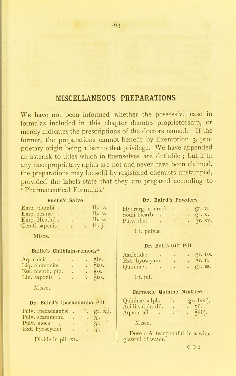 MISCELLANEOUS PREPARATIONS We have not been informed whether the possessive case in formulas included in this chapter denotes proprietorship, or merely indicates the prescriptions of the doctors named. If the former, the preparations cannot benefit by Exemption 3, pro prietary origin being a bar to that privilege. We have appended an asterisk to titles which in themselves are dutiable ; but if in any case proprietary rights are not and never have been claimed, the preparations may be sold by registered chemists unstamped, provided the labels state that they are prepared according to ' Pharmaceutical Formulas.' Bache's Salve Emp. plumbi . . .lb. ss. Emp. resince . . .lb. ss. Emp. Heathii . . .lb. ss. Cerati saponis . . lb. j. Misce. Bailie's Chilblain-remedy* Aq. calcis Liq. ammoniae Ess. menth. pip. Lin. saponis . Misce. 51SS. 5SS- 5iss. Dr. Baird's Ipecacuanha Pill Pulv. ipecacuanhae . . gr. xij. Pulv. scammonii . . 5b Pulv. aloes . . • 5j- Ext. hyoscyami . • 5j- Divide in pil. XL. Dr. Baird's Powders Hydrarg. c. creta Sodii bicarb. . Pulv. rhei Ft. pulvis. gr. v. gr. x. gr. xv. Dr. Bell's Gilt Pill Asafetidse Ext. hyoscyam. Quininee . Ft. pil. gr. iss. gr. ij. gr. ss. Carnegie Quinine Mixture QuininEE sulph. . gr. Ixxij, Acidi sulph. dil. . • 5'j- Aquam ad . . 5v''j- Misce. Dose : A teaspoonful in a wine- glassful of water. 0 0 2