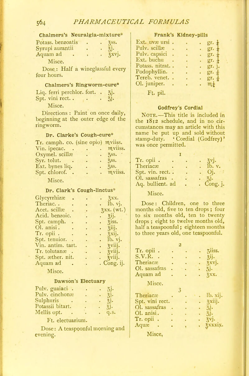 Chalmers's Neuralgia-mixture* Potass, benzoatis . . Jss. Syrupi aurantii . . §j. Aquam ad 3xvj- Misce. Dose.: Half a wineglassful every four hours. Chalmers's Ringworm-cure* Liq. ferri perchlor. fort. . 5j. Spt. vini rect. . . • 5j- Misce. Directions : Paint on once daily, beginning at the outer edge of the ringworm. Dr. Clarke's Cough-cure* Tr. camph. co. (sine opio) Biviiss. Vin. ipecac. . . . mviiss. Oxymel. scillse . . 5ss. ■ Syr. tolut. . . . 5ss. Ext. bynes liq. . . 5ss. Spt. chlorof. . . . Ttiviiss. Misce. Dr. Clark's Cough-linctus* Glycyrrhizas Theriac. . Acet. scillte Acid, benzoic. Spt. camph. . Ol. anisi. Tr. opii . Spt. tenuior. . Vin. antim. tart. Tr. tolutanse . Spt. aether, nit. Aquam ad Misce. gxx. lb. vj. gxx. (wt.) giss. 3nj- lb. vj. 5viiJ- Cong. ij. Dawson's Electuary Pulv. guaiaci . Pulv. cinchona; Sulphuris Potassii bitart. Mellis opt. Ft. electuarium. Dose: A teaspoonful morning and evening. 3J- Si- q.s. Frank's Kidney-pills Ext. uvoe ursi . . . gr. Pulv. scillse Pulv. capsici Ext. buchu Potass, nitrat. Podophyllin. Tereb. venet. 01. juniper. Ft. pil. i i gr-i £ i Godfrey's Cordial Note.—This title is included in the 1812 schedule, and in no cir- cumstances may an article with this name be put up and sold without stamp-duty. ' Cordial (Godfrey)' was once permitted. Tr. opii . Theriacae Spt. vin. rect. . Ol. sassafras . Aq. bullient. ad Misce. 5VJ- lb. v. Oj. 5J- Cong. j. Dose: Children, one to three months old, five to ten drops ; four to six months old, ten to twenty drops ; eight to twelve months old, half a teaspoonful; eighteen months to three years old, one teaspoonful. Tr. opii . S.V.R. . Theriacoe Ol. sassafras Aquam ad Misce. Theriaca; Spt. vini rect. 01. sassafras Ol. anisi. Tr. opii . Aquas Misce, 511SS. 5J- lb. xij. =xiij. si- 5VJ-. 5XXX1X.