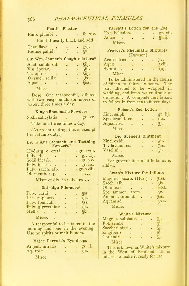 Heath's Plaster Emp. plumbi . . .lb. xiv. Boil till nearly black and add Cera? flavae . . . gyj. Resinae pallid. . . §v. Sir Wm. Jenner's Cough-mixture-' Acid, sulph. dil. . . 5iij. Vin. ipecac. . . . 5iij. Tr. opii . . . 5iij. Osymel. scillse . . giss. Aquae .• . . . giss. Misce. Dose: One .teaspoonful, diluted with two teaspoonfuls (or more) of water, three times a day. King's Rheumatic Powders Sodii salicylatis . . gr. xv. Take one three times a day. (As an entire drug this is exempt from stamp-duty.) Dr. King's Stomach and Teething Powders* gr. xviij. gr. xij. gr. xv. gr. iss. gr. xviij. miv. Hydrarg. c. creta Pulv. rhei Sodii bicarb. . Pulv. ipecac. . Pulv. sac.ch. al,b. 01. menth. pip. Misce et div. in pulveres vj. gss. =ss. §ss. Oatridge Pile-cure* Pulv. carui Lac. sulphuris Pulv. fceniculi. Pulv. glycyrrhizae Mellis . Misce. , A teaspoonful to be taken in the morning and one in the evening. Use no spirits or malt liquors. Major Parratt's Eye-drops Argent, nitratis . . gr. ij. Aq. rosrc . . • Jss. Misce. Parratt's Lotion for the Eye Ext. belladon. . . gr. xij. Aquae .... gviij. Misce. Provost's Rheumatic Mixture* (Uawson) Acidi citrici . . . ^v. Aquae .... gviij. Syrupi .... giij. Misce. To be administered in the course of fifteen to thirty-six hours. The part affected to be wrapped in wadding, and fresh water drunk at discretion. A complete cure is said to follow in from ten to fifteen days. Robert's Red Lotion Zinci sulph. . . . gr. iij. Spt. lavand. co. . . q.s. Aquam ad . . . jj. Misce. Dr. Spence's Ointment Zinci oxidi . . . ,7>ij. Tr. lavand. co. . • f>ss. Vaselini . . . . §j. Misce. For grocer's itch a little borax is added. Swan's Mixture for Infants Magnes. bicarb. (Hds.) . giss. Sacch. alb. . . . §iv. 01. anisi.... mxL. Spt. ammon. arom. . 5v. Ammon. bromid. Aquam ad Misce. Sxl. White's Mixture Magnes. sulphatis . . gj. Fol. senn,-e . . . gj. Sacchari nigri . . . ,r,j. Zingiberis . . • 5j* Coriandri . . • 5i- Misce. This is known as White's mixture in the West of Scotland. It is infused to make it ready for use.