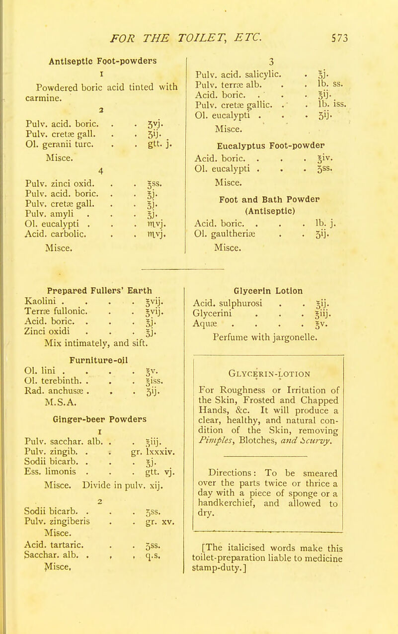 Antiseptic Foot-powders I Powdered boric acid tinted with carmine. Pulv. acid, boric. Pulv. cretse gall. 01. geranii turc. Misce. Pulv. zinci oxid. Pulv. acid, boric. Pulv. cretse gall. Pulv. amyli Ol. eucalypti . Acid, carbolic. Misce. 5vj. si- gss. sj- SI- S' mvj. myj. Pulv. acid, salicylic. Pulv. terra? alb. Acid, boric. Pulv. cretse gallic. Ol. eucalypti . Misce. SJ- lb. ss. S'j- lb. iss. Eucalyptus Foot-powder Acid, boric. . . . jiv. 01. eucalypti . . . 5ss. Misce. Foot and Bath Powder (Antiseptic) Acid, boric. . . . lb. j. 01. gaultherise . ^ij - Misce. Prepared Fullers' Earth Kaolini .... gvij. Terrae fullonic. . . gvij. Acid, boric. . . . jj. Zinci oxidi . . §j. Mix intimately, and sift. Furniture-oil Ol. lini . . . . §v. Ol. terebinth. . . . giss. Rad. anchusse . . . 51). M.S. A. Ginger-beer Powders Pulv. sacchar. alb. Pulv. zingib. . Sodii bicarb. . Ess. limonis . • 3UJ- . gr. lxxxiv. • g«. Vj. Misce. Divide in pulv. xij. Sodii bicarb. . Pulv. zingiberis Misce. Acid, tartaric. Sacchar. alb. . Misce, 5ss. 5ss. q.s. Glycerin Lotion Acid, sulphurosi Glycerini Aquae .... Perfume with jargonelle 5>J- Glycerin-lotion For Roughness or Irritation of the Skin, Frosted and Chapped Hands, &c. It will produce a clear, healthy, and natural con- dition of the Skin, removing Pimples, Blotches, and Scurvy. Directions: To be smeared over the parts twice or thrice a day with a piece of sponge or a handkerchief, and allowed to dry. [The italicised words make this toilet-preparation liable to medicine stamp-duty.]