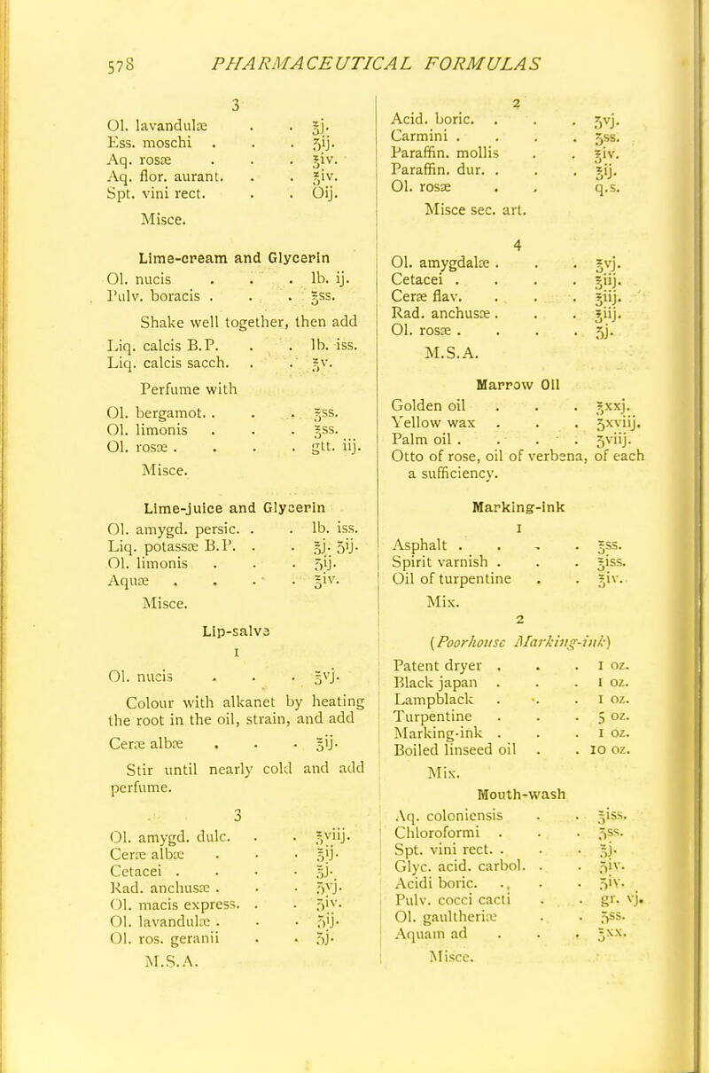 Ol. lavandulce Ess. moschi Aq. rosse Aq. flor. aurant. Spt. vini rect. Misce. 5J- t>>j- gtv. Oij. Lime-cream and Glycerin Ol. nucis . . . lb. ij. Pulv. boracis . . . gss. Shake well together, then add Liq. calcis B.P. . .lb. iss. Liq. calcis sacch. . . ?v. Perfume with Ol. bergamot. . Ol. limonis Ol. rosse . Misce. =ss. gss. gtt. iij. Lime-juice and Glycerin 01. amygd. persic. . . lb. iss. Liq. potassse B.P. . . §j- 5'J- Ol. limonis . . . 5jj. Aqua? . . . ' . giv. Misce. Lip-salv3 1 01. nucis . . . gvj. Colour with alkanet by heating the root in the oil, strain, and add CeKe albas . . Stir until nearly cold and add perfume. 3 01. amygd. dulc. . . gyiij. Certe alba: . • • §}]• Cetacei .... §j. Kad. anchusje . • • §V]. Ol. macis express. . . jjiy. Ol. lavanduke . . • >'.)• Ol. ros. geranii . • 5j- M.S.A. Acid, boric. . Carmini . Paraffin, mollis Paraffin, dur. . 01. rosse Misce sec. art. 01. amygdala? Cetacei . Cera; flav. Rad. anchusre 01. rosae . M.S.A. .7)VJ- 5ss. q.s. 3J- Marrow Oil Golden oil . . gxxj. Yellow wax . . . Sxviij. Palm oil . . . ■ . 5viij. Otto of rose, oil of verbena, of each a sufficiency. Marking-ink 1 Asphalt . =ss. Spirit varnish . giss. Oil of turpentine |iv., Mix. 2 (Poorhousc Marking- ink) Patent dryer . I oz. Black japan . 1 oz. Lampblack 1 oz. Turpentine 5 oz. Marking-ink . 1 oz. Boiled linseed oil 10 oz. Mix. Mouth-wash Aq. coloniensis Chloroformi . Spt. vini rect. . Glyc. acid, carbol. Acidi boric. Pulv. cocci cacti Ol. gaultherku Aquam ad Misce. 3iss. ^ss. 5iv. 5ss.