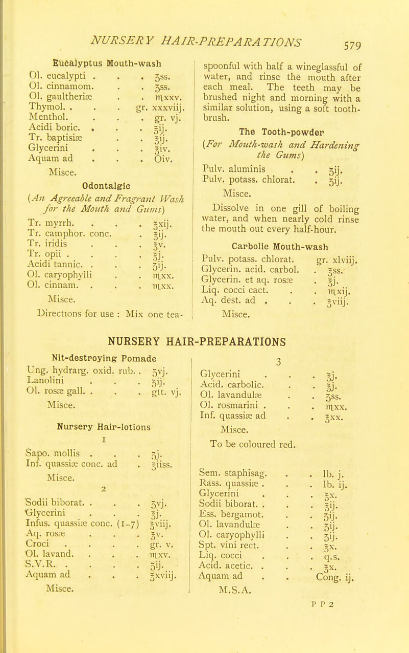 NURSER Y HAIR-PREPARA T10NS 579 • 5ss- • 5ss. . nixxv. gr. xxxviij. • g1'- vj. • • sy- . Oiv. Eucalyptus Mouth-wash 01. eucalypti . Ol. cinnamom. Ol. gaultherice Thymol. . Menthol. Acidi boric. . Tr. baptisite Glycerini Aquam ad Misce. Odontalgic {An Agreeable and Fragrant Wash for the Month and Gums) Tr. myrrh. Tr. camphor, cone. Tr. i rid is Tr. opii . Acidi tannic. . Ol. caryophyili Ol. cinnam. Misce. 5X1J- V-h 3V- 5J- 5'j- iaxx. mxx. Directions for use : Mix one tea- spoonful with half a wineglassful of water, and rinse the mouth after each meal. The teeth may be brushed night and morning with a similar solution, using a soft tooth- brush. The Tooth-powder {For Mouth-wash and Hardening the Gums) Pulv. aluminis . . gij. Pulv. potass, chlorat. . 5ij. Misce. Dissolve in one gill of boiling water, and when nearly cold rinse the mouth out every half-hour. Carbolic Mouth-wash Pulv. potass, chlorat. gr. xlviij. Glycerin, acid, carbol. . *ss. Glycerin, et aq. rosce . gj. Liq. cocci cact. . . irLxij. Aq. dest. ad . . . jviij. Misce. NURSERY HAIR-PREPARATIONS Nit-destroying Pomade Ung. hydrarg. oxid. rub. . 5vj. Lanolini . . . zij; Ol. rosse gall. . . . gtt. vj. Misce. Nursery Hair-lotions I Sapo. mollis . . . aj. Inf. quassite cone, ad . -iiss. Misce. 2 Sodii biborat. . Glycerini Infus. quassite cone. (1-7) Aq. rosce Croci .... Ol. lavand. S.V.R Aquam ad . . Misce. 5VJ- 3V11J- 5V- gr. v. raxv. 5'j- JXVllj. Glycerini Acid, carbolic. 01. lavandulre Ol. rosmarini . Inf. quasske ad Misce. To be coloured red Sem. staphisag. Rass. quassite . Glycerini Sodii biborat. . Ess. bergamot. 01. lavandulre Ol. caryophyili Spt. vini rect. Liq. cocci Acid, acetic. . Aquam ad M.S. A. P P 2