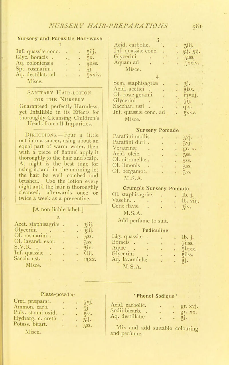 Nursery and Parasitic Hair wash 1 Inf. quassia; cone. . . giij, Glyc. boracis . .. . 5x. Aq. coloniensis . . giiss. Spt. rosmarini. . • 5j- Aq. destillat. ad . . gxxiv. Misce. Sanitary Hair-lotion for the Nursery Guaranteed perfectly Harmless, yet Infallible in its Effects for thoroughly Cleansing Children's Heads from all Impurities. Directions.—rour a little out into a saucer, using about an equal part of warm water, then with a piece of flannel apply it thoroughly to the hair and scalp. At night is the best time for using it, and in the morning let the hair be well combed and brushed. Use the lotion every night until the hair is thoroughly ; cleansed, afterwards once or [ twice a week as a preventive. [A nondiable label.] Acet. staphisagriae . . ~iij. Glycerini . . . giij. Ol. rosmarini . . . 5SS. Ol. lavand. exot. . . ^ss. S.V.R giv. Inf. quassia; . . . Oij. Sacch. ust. . . , lr^xx. Misce. Acid, carbolic. '. . 5iij. Inf. quassia; cone. . . 5ij. Glycerini . . • . ' giss. Aquam ad =xxiv. Misce. 4 Sem. staphisagriae . . gj. Acid, acetici . . . giss. 01. roste geranii . . iri.viij. Glycerini . . . gij. Sacchar. usti . . . q.s. Inf. quassia; cone, ad . gxxv. Misce. Nursery Pomade Paraffini mollis . . Svj. Paraffini duri . . . xyj. Veratrinre . . . gr. x. Acid, oleic. . . . j^ss. Ol. citronella;. . . gss. Ol. limonis . . . gss. Ol. bergamot. . . ^ss. M.S.A. Crump's Nursery Pomade Ol. staphisagriae . . lb. j. Vaselin lb. viij. Cera; flava; . . . giv. M.S.A. Add perfume to suit. Pediculine Lig. quassias . . .lb. j. Boracis .... jiiss. Aqua; .... glxxx. Glycerini . . . giiss. Aq. lavandula; . . gj. M.S.A. Plate-powdar Cret. prceparat. Ammon. carb. Pulv. stanni oxid. Hydrarg. c. creta. Potass, bitart. Misce. 5VJ- 3J- gss. 5'j- ' Phenol Sodique' Acid, carbolic. Sodii bicarb. . Aq. destillata; gr. xvj. gr. xx. 3> Mix and add suitable colouring and perfume.