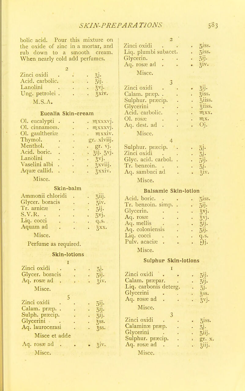 SKIN-PREPARA T10NS 5S3 bolic acid. Pour this mixture on the oxide of zinc in a mortar, and rub down to a smooth cream. When nearly cold add perfumes. Zinci oxidi Acid, carbolic. Lanolini Ung. petrolei . M.S. A. 5J- 5'j- V)- Eucalia Skin-cream Ol. eucalypti . Ol. cinnamom. Ol. gaultherire Thymol. Menthol. Acid, boric. Lanolini Vaselini albi . Aquae callid. . Misce. Skin-balm Ammonii chloridi Glycer. boracis Tr. arnicse S.V.K. . Liq. cocci Aquam ad Misce. Perfume as required. Skin-lotions Zinci oxidi Glycer. boracis Aq. rosse ad . Misce. 5 Zinci oxidi Calam. pnep. . Sulph. prcccip. Glycerini Aq. laurocerasi Misce et adde Aq. rosse ad . 1I1XXXVJ. raxxxvj. ni xxiv. gr. xlviij. gr- vj- P'y gxvnj. ^xxiv. 5UJ- 5ij- 5VJ- q,s. 5J- 5'j- 5'J- 5'J- gss. jss. Zinci oxidi Liq. plumbi subacet. Glycerin. Aq. rosee ad . Misce. 3 Zinci oxidi Calam. prsep. . Sulphur, prsecip. Glycerini Acid, carbolic. 01. rosre Aq. dest. ad . Misce. 4 Sulphur, prrecip. Zinci oxidi Glyc. acid, carbol. Tr. benzoin. . Aq. sambuci ad Misce. 51SS. 5iss. 5>J- 5'J- =iss. 511SS. giiss. mxx. nix. 5J- 5J- 50- 5J- Balsamic Skin-lotion Acid, boric. . . . 5iss. Tr. benzoin, simp. . . 51]. Glycerin. . . . gvj. Aq. rosre . . . gvj. Aq. mellis . . . 5ij. Aq. coloniensis . . 5\j. Liq. cocci . . . q.s. Pulv. acacke . . Misce. Sulphur Skin-lotions 1 Zinci oxidi . . • 5U- Calam. prtepar. . . 5ij. Liq. carbonis deterg. . 5j. Glycerini . . . ^ss. Aq. rosse ad . . . =vj. Misce. 3 Zinci oxidi . . . 515s. Calamines praep. . . ay. Glycerini . . . 5iij. Sulphur, prsecip. . , gr. x. Aq. rosx ad . . . =iij.