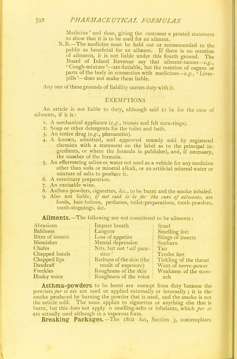 Medicine' and dose, giving the customer a printed statement to show that it is to be used for an ailment. N.B.—The medicine must be held out or recommended to the public as beneficial for an ailment. If there is no mention of ailments, it is not liable under this fourth ground. The Board of Inland Revenue say that ailment-names—^., ' Cough-mixture'—are dutiable, but the mention of organs or parts of the body in connection with medicines—e.g., ' Liver- pills '—does not make them liable. Any one of these grounds of liability carries duty with it. EXEMPTIONS An article is not liable to duty, although said to be for the cure of ailments, if it is : 1. A mechanical appliance (e.g., trusses and felt corn-rings). 2. Soap or other detergents for the toilet and bath. 3. An entire drug (e.g., phenacetin). 4. A known, admitted, and approved remedy sold by registered chemists with a statement on the label as to the principal in- gredients, or where the formula is published, and, if necessary, the number of the formula. 5. An effervescing saline or water not used as a vehicle for any medicine other than soda or mineral alkali, or an artificial mineral water or mixture of salts to produce it. 6. A veterinary preparation. 7. An excisable wine. 8. Asthma powders, cigarettes, &c., to be burnt and the smoke inhaled. 9. Also not liable, if not said to be for the cure of ailments, are foods, hair-lotions, perfumes, toilet-preparations, tooth-powders, tooth-stoppings, &c. Ailments. - Abrasions Baldness Bites of insects Blemishes Chafes Chapped hands Chapped lips Dandruff Freckles Husky voice -The following are not considered Impure breath •Languor Loss of appetite Mental depression Nits, but not ' all para- sites ' Redness of the skin (the result of exposure) Roughness of the skin Roughness of the voice to be ailments: Scurf Smelling feet Stings of insects Sunburn Tan Tender feet Tickling of the throat Want of nerve-power Weakness of the stom- ach Asthma-pOWdePS to be. burnt are exempt from duty because the powders per se are not used or applied externally or internally ; it is the smoke produced by burning the powder that is used, and the smoke is not the article sold. The same applies to cigarettes or anything else that is burnt, but this does not apply o smelling-salts or inhalants, which per se are actually used although in a vaporous form. Breaking Packages.—The 1S02 Act, Section 3, contemplates