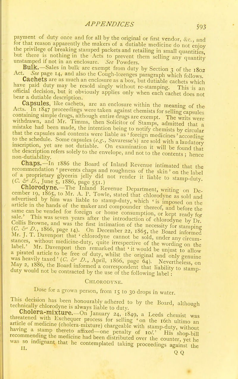 payment of duty once and for all by the original or first vendor, &c and for that reason apparently the makers of a dutiable medicine do not enjoy the privilege of breaking stamped packets and retailing in small quantities but there is nothing in the Acts to prevent them selling any quantity unstamped if not in an enclosure. See Powders. Bulk.—Sales in bulk are exempt from duty by Section 3 of the 1802 Act. See page 14, and also the Cough-lozenges paragraph which follows CaehetS are as much an enclosure as a box, but dutiable cachets which have paid duty may be resold singly without re-stamping. This is an official decision, but it obviously applies only when each cachet does not bear a dutiable description. Capsules, like cachets, are an enclosure within the meaning of the Acts._ In 1847 proceedings were taken against chemists for selling capsule* containing simple drugs, although entire drugs are exempt. The writs were withdrawn and Mr. Timms, then Solicitor of Stamps, admitted that a mistake had been made, the intention being to notify chemists by circular that the capsules and contents were liable as ' foreign medicines ' according to the schedule. Some capsules (e.g., Savaresse's) are sold with a laudatory inscription, yet are not dutiable. On examination it will be found that the description refers solely to the envelope, and not to the contents • hence non-dutiabihty. ' UCULL Chaps.—In 1886 the Board of Inland Revenue intimated that the recommendation ' prevents chaps and roughness of the skin ' on the libel of a proprietary glycerin jelly did not render it liable to stamp-duty. (C. &~ £>., June 5, 1886, page 551.) p y Chlorodyne.-The Inland Revenue Department, writing on De cember 19, 1865, to Mr. A. P. Towle, stated that chlorodyne as sold and advertised by him was liable to stamp-duty, which 'is imposed on I he article in the hands of the maker and compounder thereof, and before he same can be vended for foreign or home consumption, or kept ready for sale. This was seven years after the introduction of chlorodyne by Dr' Colhs Browne and was the first intimation of the necessity for stamping Mr fr'n 866, Pap,J4); ?CCember 22> l865' the Board infom ed Mr. J. T. Davenport hat < chlorodyne cannot be sold, under any circum- fZ7>' M nUt medlclntduty> q«*e irrespective of the wording on the label Mr. Davenport then remarked that ' it would be unjust to allow a pirated article to be free of duty, whilst the original and on y genuinl Eflt (C'^fA^Pri1' 1866, page 64). Nevertffi on May 2, 1886, the Board informed a correspondent that liability to stamp- duty would not be contracted by the use of the following label: P Chlorodyne. Dose for a grown person, from 15 to 30 drops in water. This decision has been honourably adhered to by the Board, although technically chlorodyne is always liable to duty «mnougn •threSncf S^T--011 ]&m*7 ^ I§49' a Leeds cheillist *as threatened with Exchequer process for selling ' on the 16th ultimo an article of medicine (cholera-mixture) chargeable with stamp-duty wkhou having a stamp thereto affixed-one penalty of 10/.' His shop b recommending the medicine had been distributed over the counter yet l c was so indignant that he contemplated taking proceedings against the Q Q