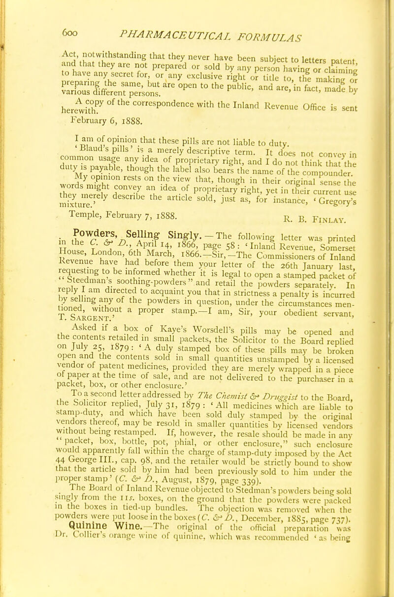 ^\w?ithStanding that they never have been subject to letters patent and that they are not prepared or sold by any person having ofi to have any secret for or any exclusive right or title to, the maS or heretkhPy°ftheCOrreSPOndenCeWiththernland Revenue °ffice » sent February 6, 1888. I am of opinion that these pills are not liable to duty Bland s pills * is a merely descriptive term. It does not convev in common usage any idea of proprietary right, and I do not think that the duty ^payable, though the label also oearl the name of he compound J. My opinion rests on the view that, though in their original sense the words might convey an idea of proprietary right, yet in their current use y e e article sold> just as'for instance>' Temple, February 7, 1888. R> R FlNLAY in le^&'n^A™? Sing/--The following letter was printed UrZt T ^ iuP™ *!' l866' Pa^e 58: <InIand Revenue, Somerset louse, London 6th March, 1 866. -Sir, -The Commissioners of Inland Revenue have had before them your letter of the 26th January last requesting to be informed whether it is legal to open a stamped packet of Steedman's soothing-powders» and retail the powders separately. In reply I am directed to acquaint you that in strictness a penalty is incurred by selling any of the powders in question, under the circumstances men- T Sargen^ a Pr°Per stamP—1 am> Sir' y°ur obedient servant, Asked if a box of Kaye's Worsdell's pills may be opened and the contents retailed m small packets, the Solicitor to the Board replied on July 25 1879: 'A duly stamped box of these pills may be broken open and the contents sold in small quantities unstamped by a licensed vendor of patent medicines, provided they are merely wrapped in a piece ot paper at the time of sale, and are not delivered to the purchaser in a packet, box, or other enclosure.' To a second letter addressed by The Chemist 6* Druggist to the Board, the Solicitor replied, July 31, 1879: 'All medicines which are liable to stamp-duty, and which have been sold duly stamped by the original vendors thereof, may be resold in smaller quantities by licensed vendors without being restamped. If, however, the resale should be made in any packet, box, bottle, pot, phial, or other enclosure, such enclosure would apparently fall within the charge of stamp-duty imposed by the Act 44 George III., cap. 98, and the retailer would be strictly bound to show that the article sold by him had been previously sold to him under the proper stamp' (C. &> J?., August, 1879, page 339). The Board of Inland Revenue objected to Stedman's powders being sold singly from the lis. boxes, on the ground that the powders were packed in the boxes in tied-up bundles. The objection was removed when the powders were put loose in the boxes (C. &£>., December, 18S5, page 737). Quinine Wine.-The original of the official preparation was Dr. Collier's orange wine of quinine, which was recommended ' as being