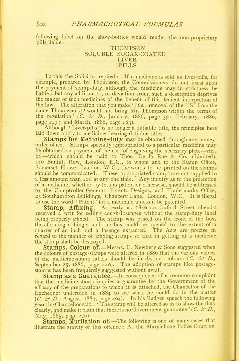 following label on the show-bottles would render the non-proprietary pills liable : THOMPSON SOLUBLE SUGAR-COATED LIVER PILLS To this the Solicitor replied : ' If a medicine is sold as liver-pills, for example, prepared by Thompson, the Commissioners do not insist upon the payment of stamp-duty, although the medicine may in strictness be liable ; but any addition to, or deviation from, such a description deprives the maker of such medicines of the benefit of this lenient interpretion of the law. The alteration that you make ' [i.e., removal of the ' 'S' from the name Thompson's] ' would not bring Mr. Thompson within the terms of the regulation' (C. &> D., January, 1886, page 59; February, 1886, page 119 ; and March, 1886, page 183). Although ' Liver-pills ' is no longer a dutiable title, the principles here laid down apply to medicines bearing dutiable titles. Stamps for Medieine-duty may be obtained through any money- order office. Stamps specially appropriated to a particular medicine may be obtained on payment of the cost of engraving the necessary plate—viz., 8/.—which should be paid to Thos. De la Rue & Co. (Limited), 110 Bunhill Row, London, E.C., to whom and to the Stamp Office, Somerset House, London, W. C, the words to be printed on the stamps should be communicated. These appropriated stamps are not supplied to a less amount than 10/. at any one time. Any inquiry as to the protection of a medicine, whether by letters patent or otherwise, should be addressed to the Comptroller-General, Patent, Designs, and Trade-marks Office, 25 Southampton Buildings, Chancery Lane, London, W.C. It is illegal to use the word ' Patent' for a medicine unless it be patented. Stamp, Affixing.—As early as 1849 an Oxford Street chemist received a writ for selling cough-lozenges without the stamp-duty label being properly affixed. The stamp was pasted on the front of the box, thus forming a hinge, and the box could be opened to the extent of a quarter of an inch and a lozenge extracted. The Acts are precise in regard to the manner of affixing stamps so that in getting at a medicine the stamp shall be destroyed. Stamps, Colour Of.—Messrs. F. Newbery & Sons suggested when the colours of postage-stamps were altered in 18S6 that the various values of the medicine-stamp labels should be in distinct colours (C. & D., September 25, 1886, page 440). The adoption of stamps like postage- stamps has been frequently suggested without avail. Stamp as a Guarantee.—In consequence of a common complaint that the medicine-stamp implies a guarantee by the Government of the efficacy of the preparations to which it is attached, the Chancellor of the Exchequer undertook in 1884 to see what he could do in the matter (C. D., August, 1884, page 404). In his Budget speech the following year the Chancellor said : ' The stamp will be altered so as to show the duty clearly, and make it plain that there is no Government guarantee ' (C. &* £>., May, 1885, page 270). Stamps, Mutilation Of.—The following is one of many cases that illustrate the gravity of this offence : At the Marylebone Police Court on