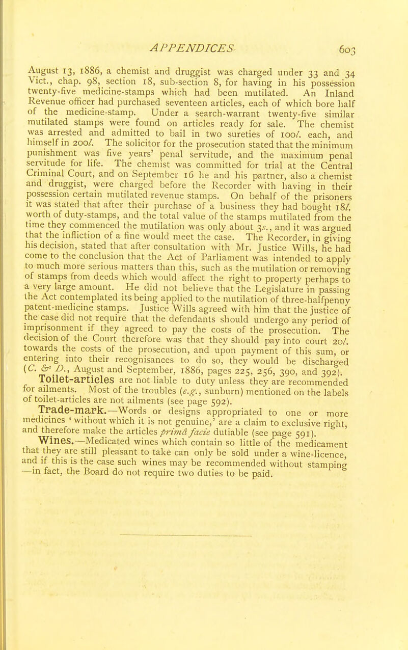 August 13, 1886, a chemist and druggist was charged under 33 and 34 Vict., chap. 98, section 18, sub-section 8, for having in his possession twenty-five medicine-stamps which had been mutilated. An Inland Revenue officer had purchased seventeen articles, each of which bore half of the medicine-stamp. Under a search-warrant twenty-five similar mutilated stamps were found on articles ready for sale. The chemist was arrested and admitted to bail in two sureties of 100/. each, and himself in 200/. The solicitor for the prosecution stated that the minimum punishment was five years' penal servitude, and the maximum penal servitude for life. The chemist was committed for trial at the Central Criminal Court, and on September 16 he and his partner, also a chemist and druggist, were charged before the Recorder with having in their possession certain mutilated revenue stamps. On behalf of the prisoners it was stated that after their purchase of a business they had bought 18/. worth of duty-stamps, and the total value of the stamps mutilated from the time they commenced the mutilation was only about y., and it was argued that the infliction of a fine would meet the case. The Recorder, in giving his decision, stated that after consultation with Mr. Justice Wills, he had come to the conclusion that the Act of Parliament was intended to apply to much more serious matters than this, such as the mutilation or removing of stamps from deeds which would affect the right to property perhaps to a very large amount. He did not believe that the Legislature in passing the Act contemplated its being applied to the mutilation of three-halfpenny patent-medicine stamps. Justice Wills agreed with him that the justice of the case did not require that the defendants should undergo any period of imprisonment if they agreed to pay the costs of the prosecution. The decision of the Court therefore was that they should pay into court 20/. towards the costs of the prosecution, and upon payment of this sum, or entering into their recognisances to do so, they would be discharged {C. &= Z>., August and September, 1886, pages 225, 256, 390, and 392). Toilet-articles are not liable to duty unless they are recommended for ailments. Most of the troubles {e.g., sunburn) mentioned on the labels of toilet-articles are not ailments (see page 592). Trade-mark.—Words or designs appropriated to one or more medicines ' without which it is not genuine,' are a claim to exclusive right, and therefore make the articles primd facie dutiable (see page 591). Wines.—Medicated wines which contain so little of the medicament that they are still pleasant to take can only be sold under a wine-licence, and if this is the case such wines may be recommended without stamping —in fact, the Board do not require two duties to be paid.