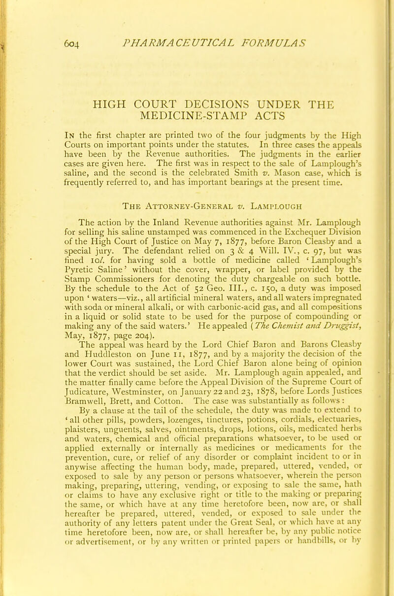 HIGH COURT DECISIONS UNDER THE MEDICINE-STAMP ACTS In the first chapter are printed two of the four judgments by the High Courts on important points under the statutes. In three cases the appeals have been by the Revenue authorities. The judgments in the earlier cases are given here. The first was in respect to the sale of Lamplough's saline, and the second is the celebrated Smith v. Mason case, which is frequently referred to, and has important bearings at the present time. The Attorney-General v. Lamplough The action by the Inland Revenue authorities against Mr. Lamplough for selling his saline unstamped was commenced in the Exchequer Division of the High Court of Justice on May 7, 1877, before Baron Cleasby and a special jury. The defendant relied on 3 & 4 Will. IV., c. 97, but was fined 10/. for having sold a bottle of medicine called ' Lamplough's Pyretic Saline' without the cover, wrapper, or label provided by the Stamp Commissioners for denoting the duty chargeable on such bottle. By the schedule to the Act of 52 Geo. III., c. 150, a duty was imposed upon ' waters—viz., all artificial mineral waters, and all waters impregnated with soda or mineral alkali, or with carbonic-acid gas, and all compositions in a liquid or solid state to be used for the purpose of compounding or making any of the said waters.' He appealed (The Chemist and D?-uggist, May, 1877, page 204). The appeal was heard by the Lord Chief Baron and Barons Cleasby and Huddleston on June 11, 1877, and by a majority the decision of the lower Court was sustained, the Lord Chief Baron alone being of opinion that the verdict should be set aside. Mr. Lamplough again appealed, and the matter finally came before the Appeal Division of the Supreme Court of Judicature, Westminster, on January 22 and 23, 1878, before Lords Justices Bramwell, Brett, and Cotton. The case was substantially as follows : By a clause at the tail of the schedule, the duty was made to extend to ' all other pills, powders, lozenges, tinctures, potions, cordials, electuaries, plaisters, unguents, salves, ointments, drops, lotions, oils, medicated herbs and waters, chemical and official preparations whatsoever, to be used or applied externally or internally as medicines or medicaments for the prevention, cure, or relief of any disorder or complaint incident to or in anywise affecting the human body, made, prepared, uttered, vended, or exposed to sale by any person or persons whatsoever, wherein the person making, preparing, uttering, vending, or exposing to sale the same, hath or claims to have any exclusive right or title to the making or preparing the same, or which have at any time heretofore been, now are, or shall hereafter be prepared, uttered, vended, or exposed to sale under the authority of any letters patent under the Great Seal, or which have at any time heretofore been, now are, or shall hereafter be, by any public notice nr advertisement, or by any written or printed papers or handbills, or by