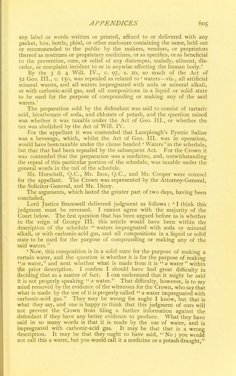 any label or words written or printed, affixed to or delivered with any packet, box, bottle, phial, or other enclosure containing the same, held out or recommended to the public by the makers, vendors, or proprietors thereof as nostrums or proprietary medicines, or as specifics, or as beneficial to the prevention, cure, or relief of any distemper, malady, ailment, dis- order, or complaint incident to or in anywise affecting the human body.' By the 3 & 4 Will. IV., c. 97, s. 20, so much of the Act of 52 Geo. III., c. 150, was repealed as related to ' waters—viz., all artificial mineral waters, and all waters impregnated with soda or mineral alkali, or with carbonic-acid gas, and all compositions in a liquid or solid state to be used for the purpose of compounding or making any of the said waters.' The preparation sold by the defendant was said to consist of tartaric acid, bicarbonate of soda, and chlorate of potash, and the question raised was whether it was taxable under the Act of Geo. III., or whether the tax was abolished by the Act of Will. IV. For the appellant it was contended that Lamplough's Pyretic Saline was a beverage, which, whilst the Act of Geo. III. was in operation, would have been taxable under the clause headed ' Waters' in the schedule, but that that had been repealed by the subsequent Act. For the Crown it was contended that the preparation was a medicine, and, notwithstanding the repeal of this particular portion of the schedule, was taxable under the general words in the tail of the schedule. Mr. Herschell, Q.C., Mr. Ince, Q.C., and Mr. Cooper were counsel for the appellant. The Crown was represented by the Attorney-General, the Solicitor-General, and Mr. Dicey. The arguments, which lasted the greater part of two days, having been concluded, Lord Justice Bramwell delivered judgment as follows : ' I think this judgment must be reversed. I cannot agree with the majority of the Court below. The first question that has been argued before us is whether in the reign of George III. this article would have been within the description of the schedule waters impregnated with soda or mineral alkali, or with carbonic-acid gas, and all compositions in a liquid or solid state to be used for the purpose of compounding or making any of the said waters. ' Now, this composition is in a solid state for the purpose of making a certain water, and the question is whether it is for the purpose of making a water, and next whether what is made from it is a water within the prior description. I confess I should have had great difficulty in deciding that as a matter of fact. I can understand that it might be said it is not properly speaking  a water. That difficulty, however, is to my mind removed by the evidence of the witnesses for the Crown, who say that what is made by the use of it is properly called a water impregnated with carbonic-acid gas. They may be wrong for aught I know, but that is what they say, and one is happy to think that this judgment of ours will not prevent the Crown from filing a further information against the defendant if they have any better evidence to produce. What they have said in so many words is that it is made by the use of water, and is impregnated with carbonic-acid gas. It may be that that is a wrong description. It may be that they ought to have said, No ; you would not call this a water, but you would call it a medicine or a potash draught,