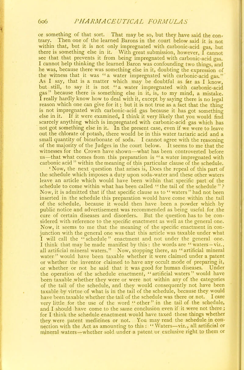 or something of that sort. That may be so, but they have said the con- trary. Then one of the learned Barons in the court below said it is not within that, but it is not only impregnated with carbonic-acid gas, but there is something else in it. With great submission, however, I cannot see that that prevents it from being impregnated with carbonic-acid gas. I cannot help thinking the learned Baron was confounding two things, and he was, because there was something else in it, doubting the expression of the witness that it was a water impregnated with carbonic-acid gas. As I say, that is a matter which may be doubtful as far as I know, but still, to say it is not a water impregnated with carbonic-acid gas because there is something else in it, is, to my mind, a mistake. I really hardly know how to deal with it, except by saying there is no legal reason which one can give for it; but it is not true as a fact that the thing is not impregnated with carbonic-acid gas because it has got something else in it. If it were examined, I think it very likely that you would find scarcely anything which is impregnated with carbonic-acid gas which has not got something else in it. In the present case, even if we were to leave out the chlorate of potash, there would be in this water tartaric acid and a small quantity of bicarbonate of soda. I cannot agree with the reasoning of the majority of the Judges in the court below. It seems to me that the witnesses for the Crown have shown—what has been controverted before us—that what comes from this preparation is  a water impregnated with carbonic acid  within the meaning of this particular clause of the schedule. ' Now, the next question that arises is, Does the repeal of this part of the schedule which imposes a duty upon soda-water and these other waters leave an article which would have been within that specific part of the schedule to come within what has been called  the tail of the schedule  ? Now, it is admitted that if that specific clause as to  waters  had not been inserted in the schedule this preparation would have come within the tail of the schedule, because it would then have been a powder which by public notice and advertisement was recommended as being useful for the cure of certain diseases and disorders. But the question has to be con- sidered with reference to the specific enactment as well as the general one. Now, it seems to me that the meaning of the specific enactment in con- junction with the general one was that this article was taxable under what I will call the schedule enactment and not under the general one. I think that may be made manifest by this : the words are  waters —viz., all artificial mineral waters. Now, stopping there, an artificial mineral water  would have been taxable whether it were claimed under a patent or whether the inventor claimed to have any occult mode of preparing it, or whether or not he said that it was good for human diseases. Under the operation of the schedule enactment,  artificial waters would have been taxable whether they were or were not within any of the categories of the tail of the schedule, and they would consequently not have been taxable by virtue of what is in the tail of the schedule, because they would have been taxable whether the tail of the schedule was there or not. I care very little for the use of the word other in the tail of the schedule, and I should have come to the same conclusion even if it were not there ; for I think the schedule enactment would have taxed these things whether they were patent medicines or not. You may read the schedule in con- nection with the Act as amounting to this :  Waters—viz., all artificial or mineral waters—whether sold under a patent or exclusive right to them or