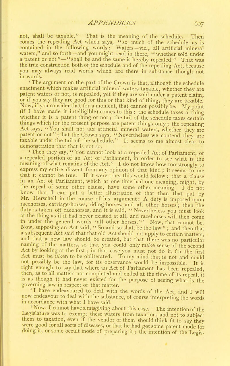 not, shall be taxable. That is the meaning of the schedule. Then comes the repealing Act which says, so much of the schedule as is contained in the following words: Waters —viz., all artificial mineral waters, and so forth—and you might read in there, whether sold under a patent or not—shall be and the same is hereby repealed. That was the true construction both of the schedule and of the repealing Act, because you may always read words which are there in substance though not in words. ' The argument on the part of the Crown is that, although the schedule enactment which makes artificial mineral waters taxable, whether they are patent waters or not, is repealed, yet if they are sold under a patent claim, or if you say they are good for this or that kind of thing, they are taxable. Now, if you consider that for a moment, that cannot possibly be. My point (if I have made it intelligible) comes to this: the schedule taxes a thing whether it is a patent thing or nor ; the tail of the schedule taxes certain things which for the present purpose are patent things only ; the repealing Act says, You shall not tax artificial mineral waters, whether they are patent or not ; but the Crown says, Nevertheless we contend they are taxable under the tail of the schedule. It seems to me almost clear to demonstration that that is not so. ' Then they say, '' You cannot look at a repealed Act of Parliament, or a repealed portion of an Act of Parliament, in order to see what is the meaning of what remains of the Act. I do not know how too strongly to express my entire dissent from any opinion of that kind ; it seems to me that it cannot be true. If it were true, this would follow : that a clause in an Act of Parliament, which at one time had one meaning, might, by the repeal of some other clause, have some other meaning. I do not know that I can put a better illustration of that than that put by Mr. Herschell in the course of his argument: A duty is imposed upon racehorses, carriage-horses, riding-horses, and all other horses; then the duty is taken off racehorses, and it is said, Nevertheless you must look at the thing as if it had never existed at all, and racehorses will then come in under the general words 'all other horses.' Now, that cannot be. Now, supposing an Act said, So and so shall be the law  ; and then that a subsequent Act said that that old Act should not apply to certain matters, and that a new law should be created, but that there was no particular naming of the matters, so that you could only make sense of the second Act by looking at the first; in that case you must not do it, for the first Act must be taken to be obliterated. To my mind that is not and could not possibly be the law, for its observance would be impossible. It is right enough to say that where an Act of Parliament has been repealed, then, as to all matters not completed and ended at the time of its repeal, it is as though it had never existed for the purpose of seeing what is the governing law in respect of that matter. ' I have endeavoured to deal with the words of the Act, and I will now endeavour to deal with the substance, of course interpreting the words in accordance with what I have said. 'Now, I cannot have a misgiving about this case. The intention of the Legislature was to exempt these waters from taxation, and not to subject them to taxation, even if the vendor of them should think fit to say they were good for all sorts of diseases, or that he had got some patent mode for doing it, or some occult mode of preparing it; the intention of the Legis-