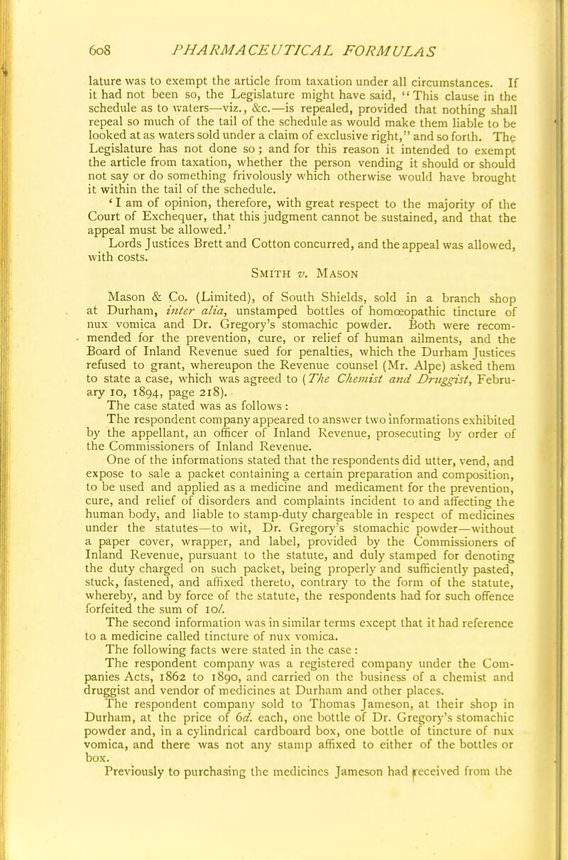 lature was to exempt the article from taxation under all circumstances. If it had not been so, the Legislature might have said, This clause in the schedule as to waters—viz., &c.—is repealed, provided that nothing shall repeal so much of the tail of the schedule as would make them liable to be looked at as waters sold under a claim of exclusive right, and so forth. The Legislature has not done so; and for this reason it intended to exempt the article from taxation, whether the person vending it should or should not say or do something frivolously which otherwise would have brought it within the tail of the schedule. ' I am of opinion, therefore, with great respect to the majority of the Court of Exchequer, that this judgment cannot be sustained, and that the appeal must be allowed.' Lords Justices Brett and Cotton concurred, and the appeal was allowed, with costs. Smith v. Mason Mason & Co. (Limited), of South Shields, sold in a branch shop at Durham, inter alia, unstamped bottles of homoeopathic tincture of nux vomica and Dr. Gregory's stomachic powder. Both were recom- mended for the prevention, cure, or relief of human ailments, and the Board of Inland Revenue sued for penalties, which the Durham Justices refused to grant, whereupon the Revenue counsel (Mr. Alpe) asked them to state a case, which was agreed to (The Chemist and Druggist, Febru- ary 10, 1894, page 218). The case stated was as follows : The respondent company appeared to answer two informations exhibited by the appellant, an officer of Inland Revenue, prosecuting by order of the Commissioners of Inland Revenue. One of the informations stated that the respondents did utter, vend, and expose to sale a packet containing a certain preparation and composition, to be used and applied as a medicine and medicament for the prevention, cure, and relief of disorders and complaints incident to and affecting the human body, and liable to stamp-duty chargeable in respect of medicines under the statutes—to wit, Dr. Gregory's stomachic powder—without a paper cover, wrapper, and label, provided by the Commissioners of Inland Revenue, pursuant to the statute, and duly stamped for denoting the duty charged on such packet, being properly and sufficiently pasted, stuck, fastened, and affixed thereto, contrary to the form of the statute, whereby, and by force of the statute, the respondents had for such offence forfeited the sum of 10/. The second information was in similar terms except that it had reference to a medicine called tincture of nux vomica. The following facts were stated in the case: The respondent company was a registered company under the Com- panies Acts, 1862 to 1890, and carried on the business of a chemist and druggist and vendor of medicines at Durham and other places. The respondent company sold to Thomas Jameson, at their shop in Durham, at the price of 6d. each, one bottle of Dr. Gregory's stomachic powder and, in a cylindrical cardboard box, one bottle of tincture of nux vomica, and there was not any stamp affixed to either of the bottles or box. Previously to purchasing the medicines Jameson had Received from the