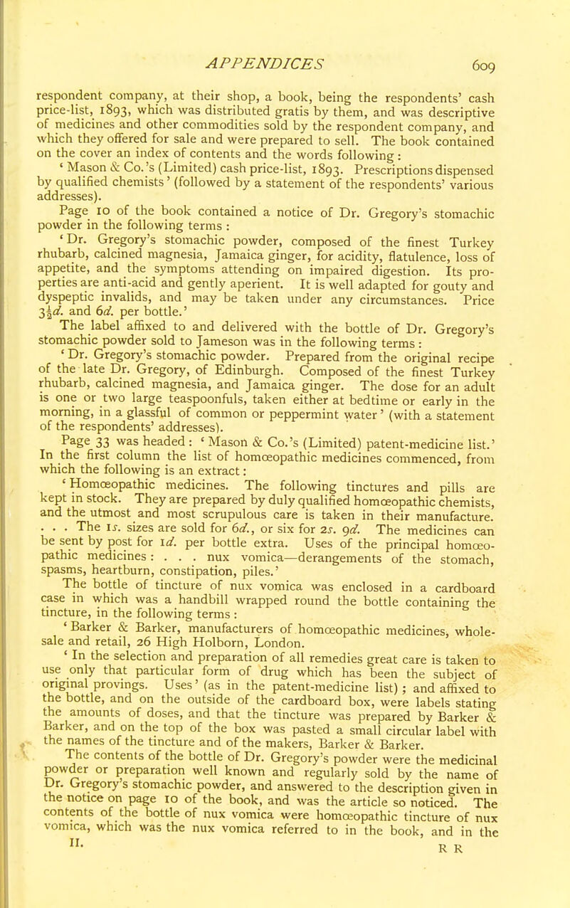 respondent company, at their shop, a book, being the respondents' cash price-list, 1893, which was distributed gratis by them, and was descriptive of medicines and other commodities sold by the respondent company, and which they offered for sale and were prepared to sell. The book contained on the cover an index of contents and the words following: ■ Mason & Co.'s (Limited) cash price-list, 1893. Prescriptions dispensed by qualified chemists' (followed by a statement of the respondents' various addresses). Page 10 of the book contained a notice of Dr. Gregory's stomachic powder in the following terms : 'Dr. Gregory's stomachic powder, composed of the finest Turkey rhubarb, calcined magnesia, Jamaica ginger, for acidity, flatulence, loss of appetite, and the symptoms attending on impaired digestion. Its pro- perties are anti-acid and gently aperient. It is well adapted for gouty and dyspeptic invalids, and may be taken under any circumstances. Price 3^d. and 6d. per bottle.' The label affixed to and delivered with the bottle of Dr. Gregory's stomachic powder sold to Jameson was in the following terms : ' Dr. Gregory's stomachic powder. Prepared from the original recipe of the late Dr. Gregory, of Edinburgh. Composed of the finest Turkey rhubarb, calcined magnesia, and Jamaica ginger. The dose for an adult is one or two large teaspoonfuls, taken either at bedtime or early in the morning, in a glassful of common or peppermint water' (with a statement of the respondents' addresses). Page 33 was headed : « Mason & Co.'s (Limited) patent-medicine list.' In the first column the list of homoeopathic medicines commenced, from which the following is an extract: «Homoeopathic medicines. The following tinctures and pills are kept in stock. They are prepared by duly qualified homoeopathic chemists, and the utmost and most scrupulous care is taken in their manufacture. . . . The is. sizes are sold for 6d., or six for 2s. gd. The medicines can be sent by post for id. per bottle extra. Uses of the principal homoeo- pathic medicines: . . . nux vomica—derangements of the stomach, spasms, heartburn, constipation, piles.' The bottle of tincture of nux vomica was enclosed in a cardboard case in which was a handbill wrapped round the bottle containing the tincture, in the following terms : ' Barker & Barker, manufacturers of homoeopathic medicines, whole- sale and retail, 26 High Holborn, London. 1 In the selection and preparation of all remedies great care is taken to use only that particular form of drug which has been the subject of original provings. Uses' (as in the patent-medicine list); and affixed to the bottle, and on the outside of the cardboard box, were labels stating the amounts of doses, and that the tincture was prepared by Barker Sa Barker, and on the top of the box was pasted a small circular label with the names of the tincture and of the makers, Barker & Barker. The contents of the bottle of Dr. Gregory's powder were the medicinal powder or preparation well known and regularly sold by the name of Dr. Gregory's stomachic powder, and answered to the description given in the notice on page 10 of the book, and was the article so noticed. The contents of the bottle of nux vomica were homoeopathic tincture of nux vomica, which was the nux vomica referred to in the book, and in the