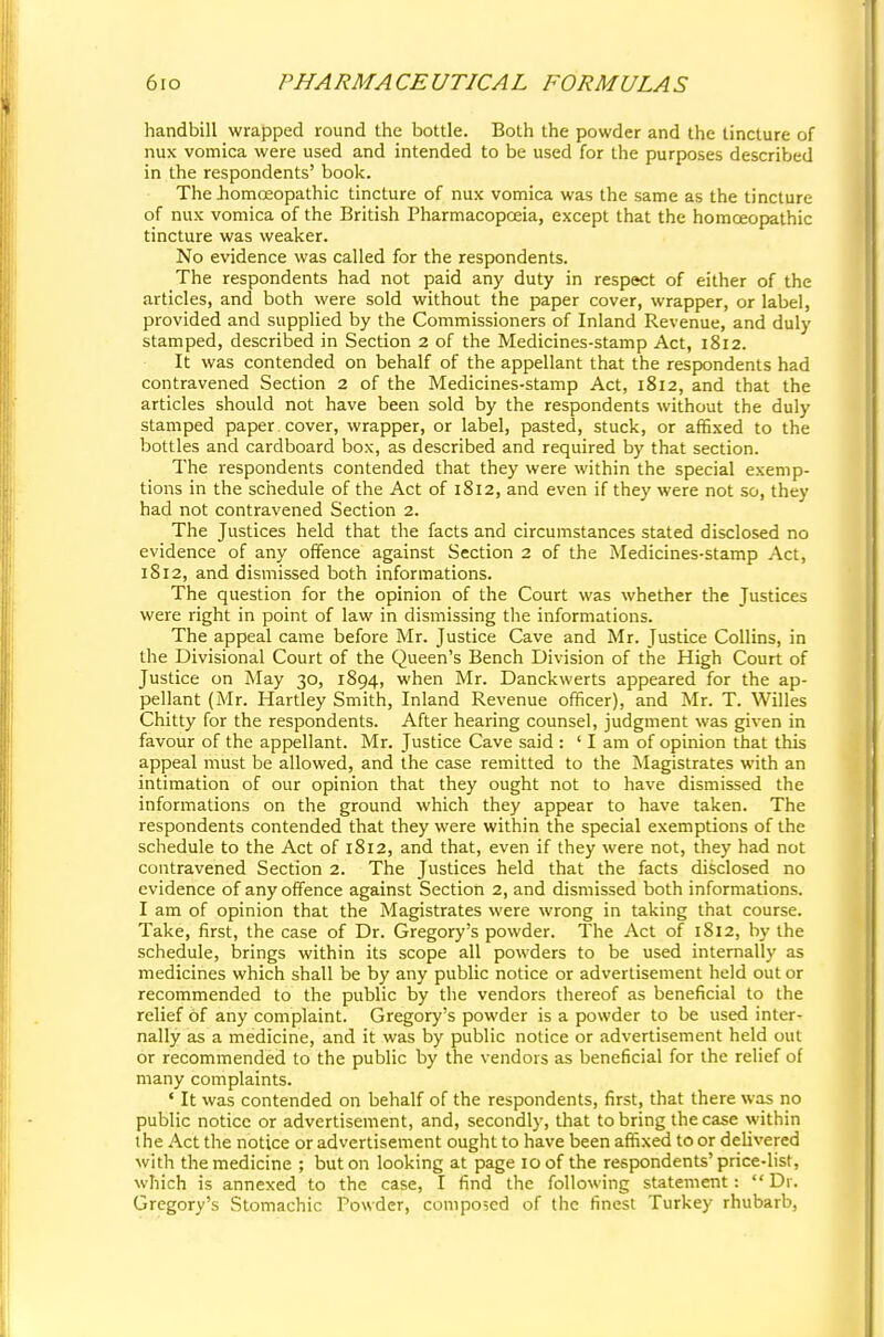 handbill wrapped round the bottle. Both the powder and the tincture of nux vomica were used and intended to be used for the purposes described in the respondents' book. The .homoeopathic tincture of nux vomica was the same as the tincture of nux vomica of the British Pharmacopoeia, except that the homoeopathic tincture was weaker. No evidence was called for the respondents. The respondents had not paid any duty in respect of either of the articles, and both were sold without the paper cover, wrapper, or label, provided and supplied by the Commissioners of Inland Revenue, and duly stamped, described in Section 2 of the Medicines-stamp Act, 1812. It was contended on behalf of the appellant that the respondents had contravened Section 2 of the Medicines-stamp Act, 1812, and that the articles should not have been sold by the respondents without the duly stamped paper cover, wrapper, or label, pasted, stuck, or affixed to the bottles and cardboard box, as described and required by that section. The respondents contended that they were within the special exemp- tions in the schedule of the Act of 1812, and even if they were not so, they had not contravened Section 2. The Justices held that the facts and circumstances stated disclosed no evidence of any offence against Section 2 of the Medicines-stamp Act, 1812, and dismissed both informations. The question for the opinion of the Court was whether the Justices were right in point of law in dismissing the informations. The appeal came before Mr. Justice Cave and Mr. Justice Collins, in the Divisional Court of the Queen's Bench Division of the High Court of Justice on May 30, 1894, when Mr. Danckwerts appeared for the ap- pellant (Mr. Hartley Smith, Inland Revenue officer), and Mr. T. Willes Chitty for the respondents. After hearing counsel, judgment was given in favour of the appellant. Mr. Justice Cave said : ' I am of opinion that this appeal must be allowed, and the case remitted to the Magistrates with an intimation of our opinion that they ought not to have dismissed the informations on the ground which they appear to have taken. The respondents contended that they were within the special exemptions of the schedule to the Act of 1812, and that, even if they were not, they had not contravened Section 2. The Justices held that the facts disclosed no evidence of any offence against Section 2, and dismissed both informations. I am of opinion that the Magistrates were wrong in taking that course. Take, first, the case of Dr. Gregory's powder. The Act of 1812, by the schedule, brings within its scope all powders to be used internally as medicines which shall be by any public notice or advertisement held out or recommended to the public by the vendors thereof as beneficial to the relief of any complaint. Gregory's powder is a powder to be used inter- nally as a medicine, and it was by public notice or advertisement held out or recommended to the public by the vendors as beneficial for the relief of many complaints. ■ It was contended on behalf of the respondents, first, that there was no public notice or advertisement, and, secondly, that to bring the case within the Act the notice or advertisement ought to have been affixed to or delivered with the medicine ; but on looking at page 10 of the respondents'price-list, which is annexed to the case, I find the following statement:  Dr. Gregory's Stomachic Powder, composed of the finest Turkey rhubarb,