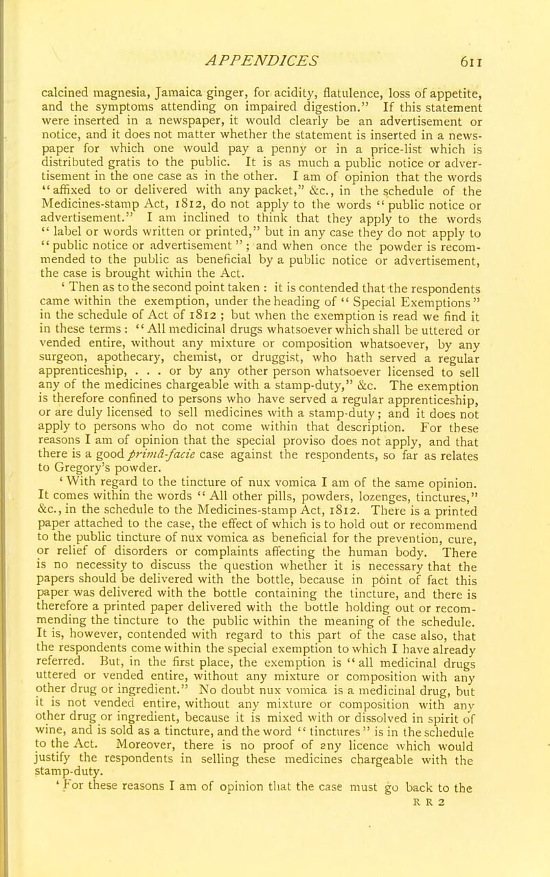 calcined magnesia, Jamaica ginger, for acidity, flatulence, loss of appetite, and the symptoms attending on impaired digestion. If this statement were inserted in a newspaper, it would clearly be an advertisement or notice, and it does not matter whether the statement is inserted in a news- paper for which one would pay a penny or in a price-list which is distributed gratis to the public. It is as much a public notice or adver- tisement in the one case as in the other. I am of opinion that the words affixed to or delivered with any packet, &c, in the schedule of the Medicines-stamp Act, 1812, do not apply to the words  public notice or advertisement. I am inclined to think that they apply to the words  label or words written or printed, but in any case they do not apply to  public notice or advertisement ; and when once the powder is recom- mended to the public as beneficial by a public notice or advertisement, the case is brought within the Act. ' Then as to the second point taken : it is contended that the respondents came within the exemption, under the heading of  Special Exemptions in the schedule of Act of 1812 ; but when the exemption is read we find it in these terms : All medicinal drugs whatsoever which shall be uttered or vended entire, without any mixture or composition whatsoever, by any surgeon, apothecary, chemist, or druggist, who hath served a regular apprenticeship, ... or by any other person whatsoever licensed to sell any of the medicines chargeable with a stamp-duty, &c. The exemption is therefore confined to persons who have served a regular apprenticeship, or are duly licensed to sell medicines with a stamp-duty; and it does not apply to persons who do not come within that description. For these reasons I am of opinion that the special proviso does not apply, and that there is a good primd-facie case against the respondents, so far as relates to Gregory's powder. ' With regard to the tincture of nux vomica I am of the same opinion. It comes within the words  All other pills, powders, lozenges, tinctures, &c, in the schedule to the Medicines-stamp Act, 1812. There is a printed paper attached to the case, the effect of which is to hold out or recommend to the public tincture of nux vomica as beneficial for the prevention, cure, or relief of disorders or complaints affecting the human body. There is no necessity to discuss the question whether it is necessary that the papers should be delivered with the bottle, because in point of fact this paper was delivered with the bottle containing the tincture, and there is therefore a printed paper delivered with the bottle holding out or recom- mending the tincture to the public within the meaning of the schedule. It is, however, contended with regard to this part of the case also, that the respondents come within the special exemption to which I have already referred. But, in the first place, the exemption is all medicinal drugs uttered or vended entire, without any mixture or composition with any other drug or ingredient. No doubt nux vomica is a medicinal drug, but it is not vended entire, without any mixture or composition with anv other drug or ingredient, because it is mixed with or dissolved in spirit of wine, and is sold as a tincture, and the word  tinctures is in the schedule to the Act. Moreover, there is no proof of sny licence which would justify the respondents in selling these medicines chargeable with the stamp-duty. 'for these reasons I am of opinion that the case must go back to the R R 2