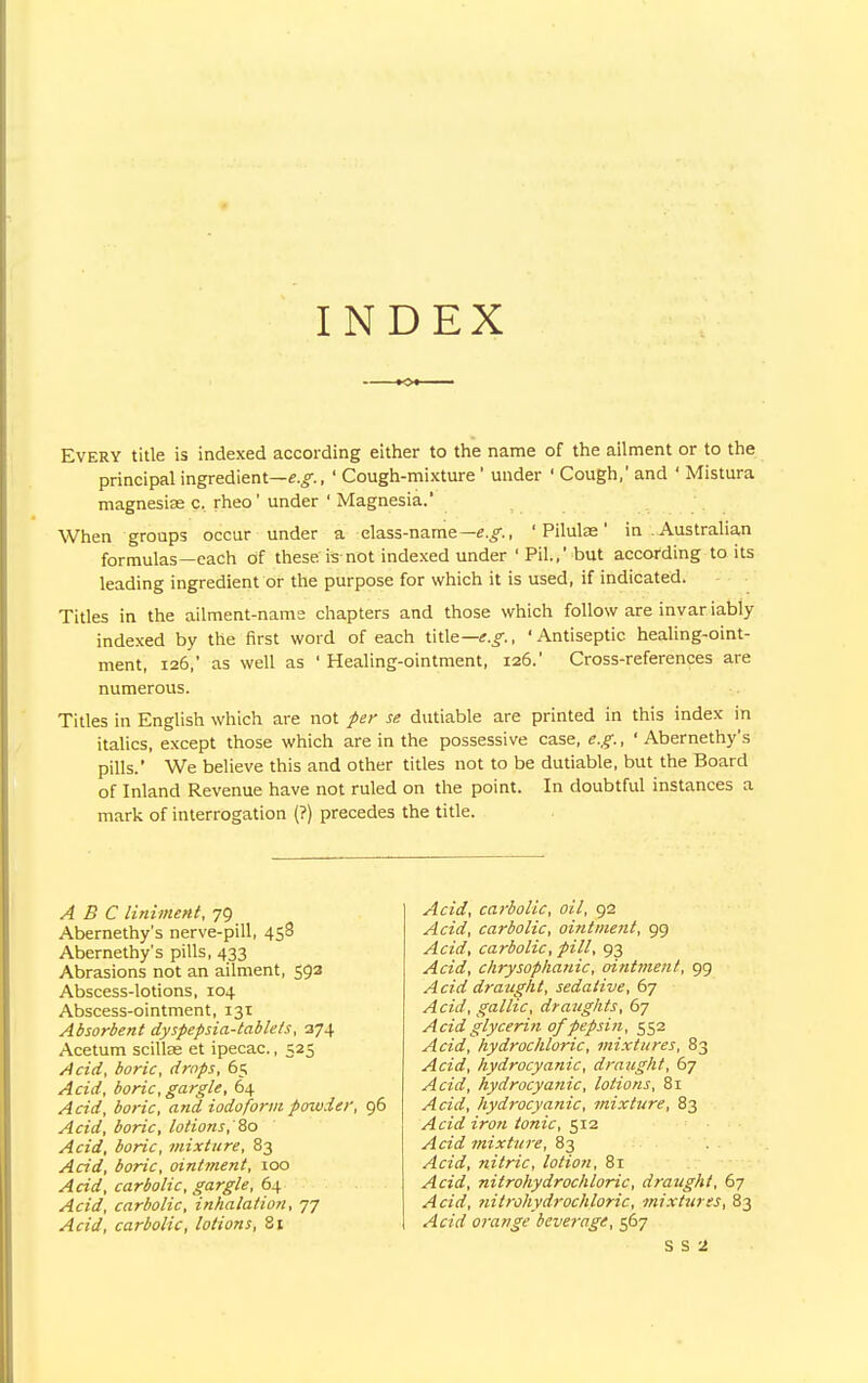 INDEX Every title is indexed according either to the name of the ailment or to the principal ingredient—e.g., ' Cough-mixture ' under ' Cough,' and ' Mistura magnesias c, rheo' under ' Magnesia.' When groups occur under a elass-name— e.g., ' Piluke' in Australian formulas—each of these is-not indexed under ' Pil.,' but according to its leading ingredient or the purpose for which it is used, if indicated. Titles in the ailment-name chapters and those which follow are invar iably indexed by the first word of each title— e.g., ' Antiseptic healing-oint- ment, 126,' as well as ' Healing-ointment, 126.' Cross-references are numerous. Titles in English which are not per se dutiable are printed in this index in italics, except those which are in the possessive case, e.g., ' Abernethy's pills.' We believe this and other titles not to be dutiable, but the Board of Inland Revenue have not ruled on the point. In doubtful instances a mark of interrogation (?) precedes the title. ABC liniment, 79 Abernethy's nerve-pill, 458 Abernethy's pills, 433 Abrasions not an ailment, 592 Abscess-lotions, 104 Abscess-ointment, 131 Absorbent dyspepsia-tablets, 374 Acetum scilke et ipecac., 525 Acid, boric, drops, 65 Acid, boric, gargle, 64 Acid, boric, and iodoform powder, 96 Acid, boric, lotions, So Acid, boric, mixture, 83 Acid, boric, ointment, 100 Acid, carbolic, gargle, 64 Acid, carbolic, inhalation, 77 Acid, carbolic, lotions, 81 Acid, carbolic, oil, 92 Acid, carbolic, ointment, 99 Acid, carbolic, pill, 93 Acid, chrysophanic, ointment, 99 Acid draught, sedative, 67 Acid, gallic, draughts, 67 Acid glycerin of pepsin, 552 Acid, hydrochloric, mixtures, 83 Acid, hydrocyanic, draught, 67 Acid, hydrocyanic, lotions, 81 Acid, hydrocyanic, mixture, 83 Acid iron tonic, 512 Acid mixture, 83 Acid, nitric, lotion, 81 Acid, nitrohydrochloric, draught, 67 Acid, nitrohyd)-ochloric, mixtures, 83 Acid orange beverage, 567 S S 1