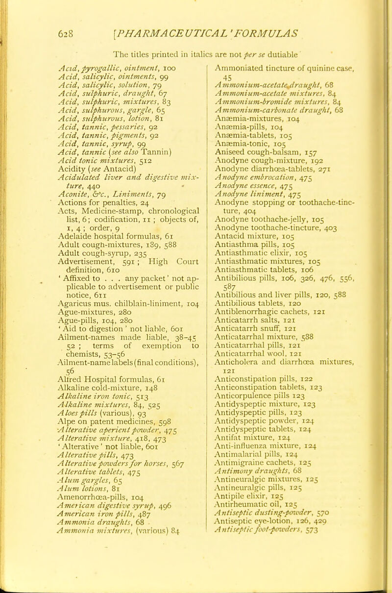 The titles printed in italics are not per se dutiable A'cid', pyrogallic, ointtnent, 100 Acid, salicylic, ointments, 99 Acid, salicylic, solution, 79 Acid, sulphuric, draught, 67 Acid, sulphuric, mixtures, 83 Acid, sulphurous, gargle, 65 Acid, sulphurous, lotion, 81 Acid, tannic, pessaries, 92 Acid, tannic, pigments, 92 Acid, tannic, syrup, 99 Acid, tannic (see also Tannin) Acid tonic mixtures, 512 Acidity (see Antacid) Acidulated liver and digestive mix- ture, 440 Aconite, &c, Liniments, 79 Actions for penalties, 24 Acts, Medicine-stamp, chronological list, 6; codification, 11 ; objects of, 1,4; order, 9 Adelaide hospital formulas, 61 Adult cough-mixtures, 189, 588 Adult cough-syrup, 235 Advertisement, 591 ; High Court definition, 610 ' Affixed to . . . any packet' not ap- plicable to advertisement or public notice, 611 Agaricus mus. chilblain-liniment, 104 Ague-mixtures, 280 Ague-pills, 104, 280 ' Aid to digestion ' not liable, 601 Ailment-names made liable, 38-45 52 ; terms of exemption to chemists, 53-56 Ailment-name labels (final conditions), 56 Altred Hospital formulas, 61 Alkaline cold-mixture, 148 Alkaline iron tonic, 513 Alkaline mixtures, 84, 525 Aloes pills (various), 93 Alpe on patent medicines, 598 Alterative aperient powder, 475 Alterative mixture, 418, 473 ' Alterative ' not liable, 601 Alterative pills, 473 Alterative pmvders for horses, 567 Alterative tablets, 475 Alum gargles, 65 Alum lotions, 81 Amenorrhcea-pills, 104 America//, digestive syrup, 496 American iron pills, 487 Ammonia draughts, 68 Ammonia mixtures, (various) 84 Ammoniated tincture of quinine case, 45 . A mmonium-acetate^draught, 68 Ammonium-acetate mixtures, 84 Ammonium-bromide mixtures, 84 Ammonium-carbonate draught, 68 Anasmia-mixtures, 104 Anasmia-pills, 104 Anaemia-tablets, 105 Anaemia-tonic, 105 Aniseed cough-balsam, 157 Anodyne cough-mixture, 192 Anodyne diarrhcea-tablets, 271 Anodyne embrocation, 475 Anodyne essence, 475 Anodyne liniment, 475 Anodyne stopping or toothache-tinc- ture, 404 Anodyne toothache-jelly, 105 Anodyne toothache-tincture, 403 Antacid mixture, 105 Antiasthma pills, 105 Antiasthmatic elixir, 105 Antiasthmatic mixtures, 105 Antiasthmatic tablets, 106 Antibilious pills, 106, 326, 476, 556, 587 Antibilious and liver pills, 120, 588 Antibilious tablets, 120 Antiblenorrhagic cachets, 121 Anticatarrh salts, 121 Anticatarrh snuff, 121 Anticatarrhal mixture, 588 Anticatarrhal pills, 121 Anticatarrhal wool, 121 Anticholera and diarrhoea mixtures, 121 Anticonstipation pills, 122 Anticonstipation tablets, 123 Anticorpulence pills 123 Antidyspeptic mixture, 123 Antidyspeptic pills, 123 Antidyspeptic powder, 124 Antidyspeptic tablets, 124 Antifat mixture, 124 Anti-influenza mixture, 124 Antimalarial pills, 124 Antimigraine cachets, 125 Antimony draughts, 68 Antineuralgic mixtures, 125 Antineuralgic pills, 125 Antipile elixir, 125 Antirheumatic oil, 125 Antiseptic dusiing-po-wder, 570 Antiseptic eye-lotion, 126, 429 Antiseptic foot-pmvders, 573