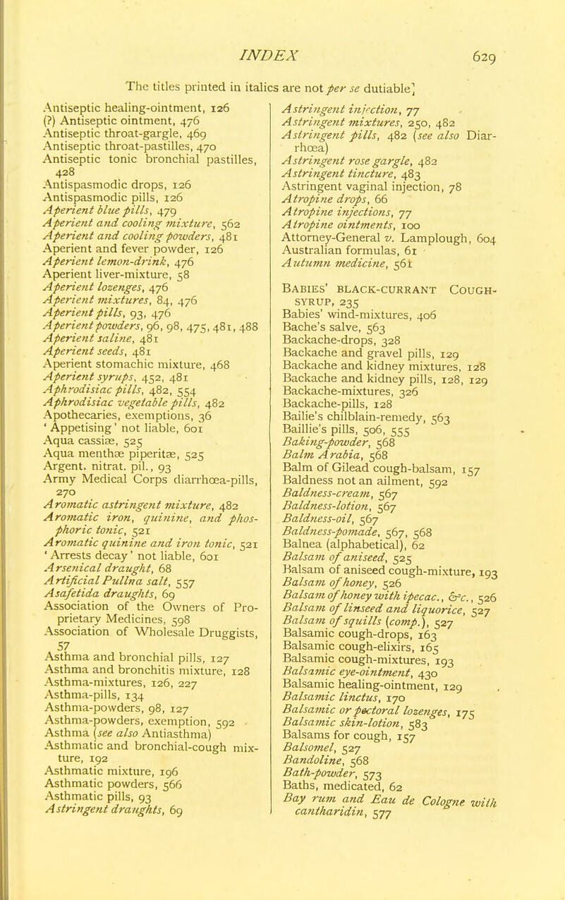 The titles printed in ita Antiseptic healing-ointment, 126 (?) Antiseptic ointment, 476 Antiseptic throat-gargle, 469 Antiseptic throat-pastilles, 470 Antiseptic tonic bronchial pastilles, 428 Antispasmodic drops, 126 Antispasmodic pills, 126 Aperient blue pills, 479 Aperient and cooling mixture, 562 Aperient and cooling powders, 481 Aperient and fever powder, 126 Aperient lemon-drink, 476 Aperient liver-mixture, 58 Aperient lozenges, 476 Aperient mixtures, 84, 476 Aperient pills, 93, 476 Aperientpoivders, 96, 98, 475, 481, 488 Aperient saline, 481 Aperient seeds, 481 Aperient stomachic mixture, 468 Aperient syrups, 452, 481 Aphrodisiac pills, 482, 554 Aphrodisiac vegetable pills, 482 Apothecaries, exemptions, 36 ' Appetising' not liable, 601 Aqua cassias, 525 Aqua menthae piperitas, 525 Argent, nitrat. pil., 93 Army Medical Corps diarrhoea-pills, 270 Aromatic astringent mixture, 482 Aromatic iron, quinine, and phos- phoric tonic, 521 Aromatic quinine and iron tonic, 521 ' Arrests decay' not liable, 601 Arsenical draught, 68 ArtificialPullna salt, 557 Asafetida draughts, 69 Association of the Owners of Pro- prietary Medicines, 598 Association of Wholesale Druggists, 57 Asthma and bronchial pills, 127 Asthma and bronchitis mixture, 128 Asthma-mixtures, 126, 227 Asthma-pills, 134 Asthma-powders, 98, 127 Asthma-powders, exemption, 592 Asthma (see also Antiasthma) Asthmatic and bronchial-cough mix- ture, 192 Asthmatic mixture, 196 Asthmatic powders, 566 Asthmatic pills, 93 Astringent draughts, 69 are not per se dutiable] Astringent injection., 77 Astringent mixtures, 250, 482 Astringent pills, 482 (see also Diar- rhoea) Astringent rose gargle, 482 Astringent tincture, 483 Astringent vaginal injection, 78 Atropine drops, 66 Atropine injections, 77 Atropine ointments, 100 Attorney-General v. Lam plough, 604 Australian formulas, 61 Autumn medicine, 561 Babies' black-currant Cough- syrup, 235 Babies' wind-mixtures, 406 Bache's salve, 563 Backache-drops, 328 Backache and gravel pills, 129 Backache and kidney mixtures, 128 Backache and kidney pills, 128, 129 Backache-mixtures, 326 Backache-pills, 128 Bailie's chilblain-remedy, 563 Baillie's pills, 506, 555 Baking-powder, 568 Balm Arabia, 568 Balm of Gilead cough-balsam, 157 Baldness not an ailment, 592 Baldness-cream, 567 Baldness-lotion, 567 Baldness-oil, 567 Baldness-pomade, 567, 568 Balnea (alphabetical), 62 Balsam of aniseed, 525 Balsam of aniseed cough-mixture, 193 Balsam of honey, 526 Balsam of 'honey with ipecac, cVc, 526 Balsam of linseed and liquorice, 527 Balsam of squills (comp.), 527 Balsamic cough-drops, 163 Balsamic cough-elixirs, 165 Balsamic cough-mixtures, 193 Balsamic eye-ointment, 430 Balsamic healing-ointment, 129 Balsamic linctus, 170 Balsamic or pectoral lozenges, 175 Balsamic skin-lotion, 583 Balsams for cough, 157 Balsomel, 527 Bandoline, 568 Bath-powder, 573 Baths, medicated, 62 Bay rum and Eau de Cologne with canthariditi, 577