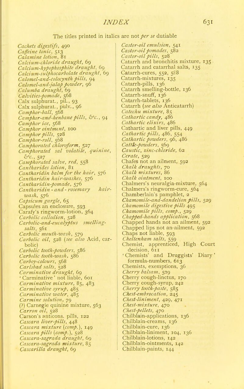 The titles printed in italics arc not per se dutiable Cachets digestifs, 490 Caffeine ionic, 513 Calamine lotion, 81 Calcium-chloride draught, 69 Calcium-hypophosphite draught, 69 Calcium-sulphocarbolate draught, 69 Calomel-and-Colocynth pills, 94 Calomel-and-jalap powder, 96 Calumba draught, 69 Calvities-pomade, 568 Calx sulphurat., pil., 93 Calx sulphurat., pulv., 96 Camphor-ball, 568 Caniphor-and-henbanepills, &c, 94 Camphor ice, 568 Camphor ointment, 100 Camphor pills, 528 Camphor-roll, 568 Camphorated chloroform, 527 Camphorated sal volatile, quinine, &c., 527 Camphorated salve, red, 558 Cantharides lotion, 81 Cantharidin balm for the hair, 576 Cantharidin hair-washes, 576 Cantharidin-pomade, 576 Cantharidin -and- rosemary hair- wash, 576 Capsicu?n gargle, 65 Capsules an enclosure, 593 Carafy's ringworm-lotion, 364 Carbolic collodion, 528 Carbolic-and-eucalyptus smelling- salts, 561 Carbolic mouth-wash, 579 Carbolic oil, 528 (w a/jo Acid, car- bolic) Carbolic tooth-powders, 586 Carbolic tooth-wash, 586 Carboy-colours, 568 Carlsbad salts, 528 Carminative draught, 69 ' Carminative ' not liable, 601 Carminative mixture, 85, 483 Carminative syrup, 485 Carminative water, 485 Carmine solution, 79 (?) Carnegie quinine mixture, 563 Carron oil, 528 Carson's anticons. pills, 122 Cascara liver-pills, 448 Cascara mixture {comp.), 149 Cascara pills [comp.), 528 Cascara-sagrada draught, 69 Cascara-sagrada mixture, 85 Cascarilla draught, 69 Castor-oil emulsion, 541 Castoi--oil pomades, 582 Castor-oil pills, 528 Catarrh and bronchitis mixture, 135 Catarrh and catarrhal salts, 135 Catarrh-cures, 552, 588 Catarrh-mixtures, 135 Catarrh-pills, 136 Catarrh smelling-bottle, 136 Catarrh-snuff, 136 Catarrh-tablets, 136 Catarrh (.sre a/w Anticatarrh) Catechu mixture, 85 Cathartic candy, 486 Cathartic elixirs, 486 Cathartic and liver pills, 449 Cathartic pills, 486, 554 Cathartic powders, 96, 486 Cattle-powders, 569 Caustic, zinc-chloride, 62 Cerate, 529 Chafes not an ailment, 592 Chalk draughts, 70 Chalk mixtures, 86 Chalk ointment, 100 Chalmers's neuralgia-mixture, 564 Chalmers's ringworm-cure, 564 Chamberlain's pamphlet, 2 Chamomile-and-dandelion pills, 529 Chamomile digestive pills 495 Chamomile pills, comp., 529 ! Chapped-hands application, 568 ! Chapped hands not an ailment, 592 Chapped lips not an ailment, 592 Chaps not liable, 593 ! Cheltenham salts, 559 Chemist, apprenticed, High Court decision, 611 ' Chemists' and Druggists' Diary ' formula-numbers, 613 Chemists, exemptions, 36 Cherry balsam, 529 Cherry cough-linctus, 170 Cherry cough-syrup, 242 Cherry tooth-paste, 585 Chest-embrocation, 245 Chest-liniment, 429, 471 Chest-mixture, 470 Chest-pellets, 470 Chilblain-applications, 136 Chilblain-creams, 136 Chilblain-cure, 136 Chilblain-liniment, 104, 136 Chilblain-lotions, 142 Chilblain-ointments, 142 Chilblain-paints, 144