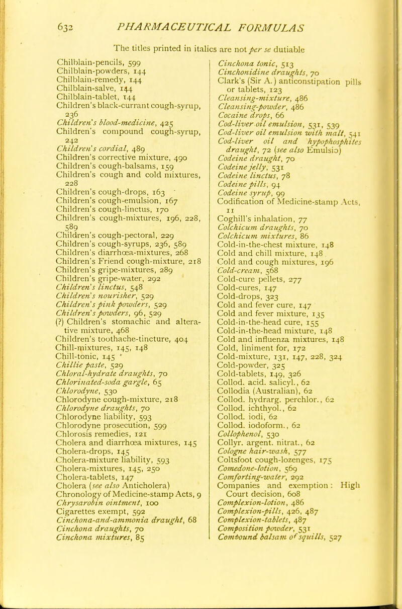 The titles printed in italics are not per se dutiable Chilblain-pencils, 599 Chilblain-powders, 144 Chilblain-remedy, 144 Chilblain-salve, 144 Chilblain-tablet, 144 Children's black-currant cough-syrup, 236 Children s blood-medicine, 425 Children's compound cough-syrup, 242 Children's cordial, 489 Children's corrective mixture, 490 Children's cough-balsams, 159 Children's cough and cold mixtures, 228 Children's cough-drops, 163  Children's cough-emulsion, 167 Children's cough-linctus, 170 Children's cough-mixtures, 196, 228, S89 Children's cough-pectoral, 229 Children's cough-syrups, 236, 589 Children's diarrhoea-mixtures, 268 Children's Friend cough-mixture, 218 Children's gripe-mixtures, 289 Children's gripe-water, 292 Children's linctus, 548 Children's nourisher, 529 Children s pink powders, 529 Children's powders, 96, 529 (?) Children's stomachic and altera- tive mixture, 468 Children's toothache-tincture, 404 Chill-mixtures, 145, 148 Chill-tonic, 145 ' Chillie paste, 529 Chloral-hydrate draughts, 70 Chlorinated-soda gargle, 65 Chlorodyne, 530 Chlorodyne cough-mixture, 218 Chlorodyne draughts, 70 Chlorodyne liability, 593 Chlorodyne prosecution, 599 Chlorosis remedies, 121 Cholera and diarrhoea mixtures, 145 Cholera-drops, 145 Cholera-mixture liability, 593 Cholera-mixtures, 145, 250 Cholera-tablets, 147 Cholera [see also Anticholera) Chronology of Medicine-stamp Acts, 9 Chrysarobin ointment, 100 Cigarettes exempt, 592 Cinchona-and-ammonia draught, 68 Cinchona draughts, 70 Cinchona mixtures, 85 Cinchona tonic, 513 Cinchonidine draughts, 70 Clark's (Sir A.) anticonstipation pills or tablets, 123 Cleansing-mixture, 486 Cleansing-powder, 486 Cocaine drops, 66 Cod-liver oil emulsion, 531, 539 Cod-liver oil emulsion with malt, 541 Cod-liver oil and hypophosphites draught, 72 (see also Emulsio) Codeine draught, 70 Codeine jelly, 531 Codeine linctus, 78 Codeine pills, 94 Codeine syrup, 99 Codification of Medicine-stamp Acts, 11 Coghill's inhalation, 77 Colchicum draughts, 70 Colchicum mixtures, 86 Cold-in-the-chest mixture, 148 Cold and chill mixture, 148 Cold and cough mixtures, 196 Cold-cream, 568 Cold-cure pellets, 277 Cold-cures, 147 Cold-drops, 323 Cold and fever cure, 147 Cold and fever mixture, 135 Cold-in-the-head cure, 155 Cold-in-the-head mixture, 148 Cold and influenza mixtures, 148 Cold, liniment for, 172 Cold-mixture, 131, 147, 228, 324 Cold-powder, 325 Cold-tablets, 149, 326 Collod. acid, salicyl., 62 Collodia (Australian), 62 Collod. hydrarg. perchlor., 62 Collod. ichthyol., 62 Collod. iodi, 62 Collod. iodoform., 62 Collophenol, 530 Collyr. argent, nitrat., 62 Cologne hair-wash, 577 Coltsfoot cough-lozenges, 175 Comedone-lotion, 569 Comforting-water, 292 Companies and exemption: High Court decision, 608 Complexion-lotion, 486 Complexion-pills, 426, 487 Complexion-tablets, 487 Composition pmudtr, 531 Compound balsam of squills, 527