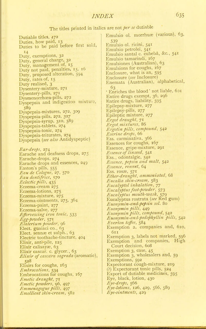 The titles printed in ita Dutiable titles, 472 Duties, how paid, 13 Duties to be paid before first sold, Duty, exemptions, 32 Duty, general charge, 32 Duty, management of, 15 Duty not paid, penalties, 15, 16 Duty, proposed alteration, 594 Duty, rates of, 15 Duty realised, 3 Dysentery-mixture, 271 Dysentery-pills, 271 Dysmenorrhcea-pills, 272 Dyspepsia and indigestion mixture, Dyspepsia-mixtures, 272, 309 Dyspepsia-pills, 272, 327 Dyspepsia-syrup, 310, 589 Dyspepsia-tablets, 274 Dyspepsia-tonic, 274 Dyspepsia-triturates, 274 Dyspepsia (see also Anticlyspeptic) Ear-drops, 274 Earache and deafness drops, 275 Earache-drops, 274 Earache drops and essences, 249 Easton's pills, 555 Eau de Cologne, 27, 570 Eau dentifrice, 570 Eclectic fills, 43s Eczema-cream 275 Eczema-lotions, 275 Eczema-mixture, 275 Eczema-ointments, 275, 364 Eczema-paint, 277 Eczema-salve, 277 Effervescing iron tonic, 533 Egg-powder, 571 Elalerium powder, 96 Elect, guaiaci co., 63 Elect, sennas et sulph., 63 Electric toothache-tincture, 404 Elixir, anti-pile, 125 Elixir calisayse, 63 Elixir cascar. c. glycer., 63 Elixir of cascdra sagrada (aromatic), 528 Elixirs for coughs, 163 Embrocations, 534 Embrocations for coughs, 167 Emetic draught, 71 Emetic powders, 96, 497 Emmenagogue pills, 497 Emollient skin-cream, 582 ics are not per se dutiable Emulsio ol. morrhuae (various), 63, 539 Emulsio ol. ricini, 541 Emulsio petrolei, 541 Emulsio santal c. cubeba, Sac., 541 Emulsio tamarindi, 167 Emulsiones (Australian), 63 Emulsions for coughs, 167 Enclosure, what is an, 59s Enclosure (see Inclosure) Enemata (Australian), alphabetical, 63 ' Enriches the blood ' not liable, 6ai Entire drugs exempt, 36, 296 Entire drugs, liability, 595 Epilepsy-mixture, 277 Epilepsy-pills, 277 Epileptic mixture, 277 Ergot draught, 71 Ergot, mixtures, 86 Ergotin pills, compound, 542 Eserine drops, 66 Ess. carminativa, 366 Essences for coughs, 167 Essence, gripe-mixture, 291 Essence of linseed, 541 Ess., odontalgic, 542 Essence, pepsin and malt, 542 Essence, rennet, 64 Ess. rosas, 571 Ether-draught, ammonia fed, 68 Eucalia skin-cream, 583 Eucalyptol inhalation, 77 Eucalyptus foot-powder, 573 Eucalyptus mouth-wash, 579 Eucalyptus rostrata^ee Red gum) Euonymin-and-pepsin sol. 80 Euonymin pills, 449 Euonymin pills, compound, 542 Euonymin-ani-podophylliu pills, 542 Ever ton toffee, 584 Exemption 2, companies and, 610, 611 Exemption 3, labels not marked, 596 Exemption and companies, High Court decision, 608 Exemption 3, case, 45 Exemption 3, wholesalers and, 59 Exemptions, 592 Expectorant cough-mixture, 219 (?) Expectorant tonic pills, 524 Export of dutiable medicines, 595 Eye, black, lotion, 430 Eye-drops, 566 Eye-lotions, 126, 429, 566, 589 Eye-ointments, 429