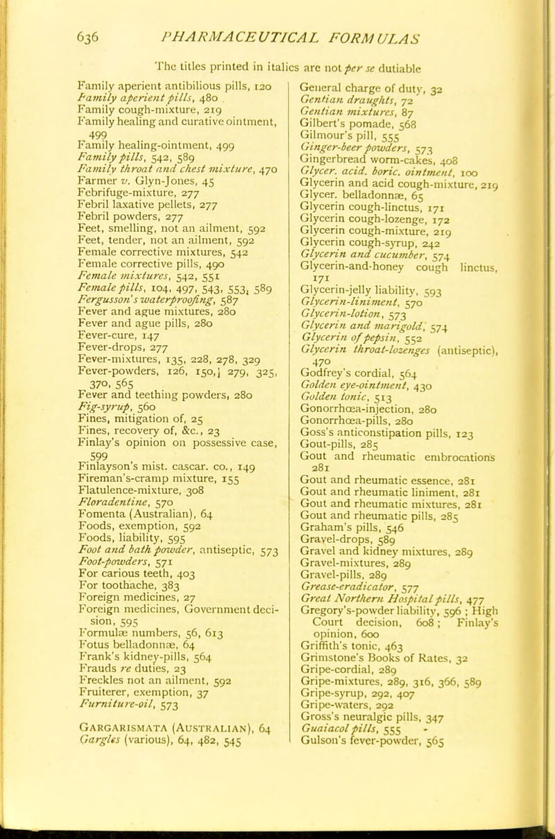 The titles printed in italics are not perse dutiable Family aperient antibilious pills, 120 Family aperient pills, 480 Family cough-mixture, 219 Family healing and curative ointment, 499 Family healing-ointment, 499 Family pills, 542, 589 Family throat and chest mixture, 470 Farmer v. Glyn-Jones, 45 Febrifuge-mixture, 277 Febril laxative pellets, 277 Febril powders, 277 Feet, smelling, not an ailment, 592 Feet, tender, not an ailment, 592 Female corrective mixtures, 542 Female corrective pills, 490 Female mixtures, 542, 551 Female pills, 104, 497, 543, 553, 589 Fergusson s waterproofing, 587 Fever and ague mixtures, 280 Fever and ague pills, 280 Fever-cure, 147 Fever-drops, 277 Fever-mixtures, 135, 228, 278, 329 Fever-powders, 126, 150,] 279, 325, 37°. S6S Fever and teething powders, 280 Fig-syrup, 560 Fines, mitigation of, 25 Fines, recovery of, &c, 23 Finlay's opinion on possessive case, 599 Finlayson's mist, cascar. co., 149 Fireman's-cramp mixture, 155 Flatulence-mixture, 308 Floradenline, 570 Fomenta (Australian), 64 Foods, exemption, 592 Foods, liability, 595 Foot and bath powder, antiseptic, 573 Foot-powders, 571 For carious teeth, 403 For toothache, 383 Foreign medicines, 27 Foreign medicines, Government deci- sion, 595 Formulas numbers, 56, 613 Fotus belladonnse, 64 Frank's kidney-pills, 564 Frauds re duties, 23 Freckles not an ailment, 592 Fruiterer, exemption, 37 Furniture-oil, 573 Gargarismata (Australian), 64 Gargles (various), 64, 482, 545 General charge of duty, 32 Gentian draughts, 72 Gentian mixtures, 87 Gilbert's pomade, 568 Gilmour's pill, 535 Ginger-beer powders, 573 Gingerbread worm-cakes, 408 Glycer. acid, boric, ointment, 100 Glycerin and acid cough-mixture, 219 Glycer. belladonnas, 65 Glycerin cough-linctus, 171 Glycerin cough-lozenge, 172 Glycerin cough-mixture, 219 Glycerin cough-syrup, 242 Glycerin and cucumber, 574 Glycerin-and-honey cough linctus, 171 Glycerin-jelly liability, 593 Glycerin-liniment, 570 Glycerin-lotion, 573 Glycerin and marigold, 574 Glycerin 0/pepsin, 552 Glycerin throat-lozenges (antiseptic), 470 Godfrey's cordial, 564 Golden eye-ointment, 430 Golden tonic, 513 Gonorrhoea-injection, 280 Gonorrhcea-pills, 280 Goss's anticonstipation pills, 123 Gout-pills, 285 Gout and rheumatic embrocations 281 Gout and rheumatic essence, 281 Gout and rheumatic liniment, 281 Gout and rheumatic mixtures, 281 Gout and rheumatic pills, 285 Graham's pills, 546 Gravel-drops, 589 Gravel and kidney mixtures, 289 Gravel-mixtures, 289 Gravel-pills, 289 Grease-eradicator, 577 Great Northern Hospital pills, 477 Gregory's-powder liability, 596 ; High Court decision, 608; Finlay's opinion, 600 Griffith's tonic, 463 Grimstone's Books of Rates, 32 Gripe-cordial, 289 Gripe-mixtures, 289, 316, 366, 589 Gripe-syrup, 292, 407 Gripe-waters, 292 Gross's neuralgic pills, 347 Guaiacol pills, 555 Gulson's fever-powder, 565