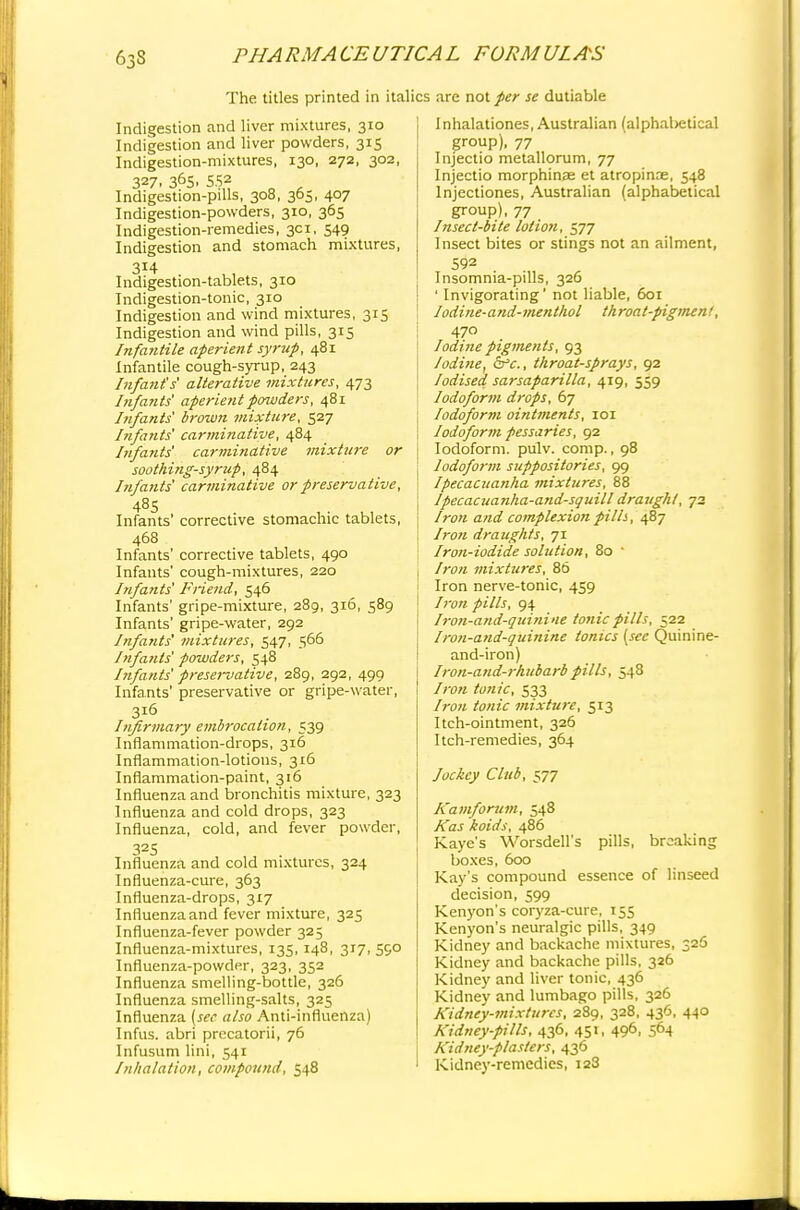 63S The titles printed in italics arc not per se dutiable Indigestion and liver mixtures, 310 Indigestion and liver powders, 315 Indigestion-mixtures, 130, 272, 302, 327. 36S. 552 Indigestion-pills, 308, 365, 407 Indigestion-powders, 310, 365 Indigestion-remedies, 3d, 549 Indigestion and stomach mixtures, Indigestion-tablets, 310 Indigestion-tonic, 310 Indigestion and wind mixtures, 315 Indigestion and wind pills, 315 Infantile aperient syrup, 481 Infantile cough-syrup, 243 Infant's alterative mixtures, 473 Infants' aperient powders, 481 Infants' brown mixture, 527 Infants' carminative, 484 Infants' carminative mixture or soothing-syrup, 484 Infants' carminative or preservative, 485 Infants' corrective stomachic tablets, 468 Infants' corrective tablets, 490 Infants' cough-mixtures, 220 Infants' Friend, 546 Infants' gripe-mixture, 289, 316, 589 Infants' gripe-water, 292 Infants' mixtures, 547, 566 Infants' powders, 548 Infants' preservative, 289, 292, 499 Infants' preservative or gripe-water, 316 Infirmary embrocation, 539 Inflammation-drops, 316 Inflammation-lotions, 316 Inflammation-paint, 316 Influenza and bronchitis mixture, 323 Influenza and cold drops, 323 Influenza, cold, and fever powder, 325 Influenza and cold mixtures, 324 Influenza-cure, 363 Influenza-drops, 317 Influenzaand fever mixture, 325 Influenza-fever powder 325 Influenza-mixtures, 135, 148, 317, 590 Influenza-powder, 323, 352 Influenza smelling-bottle, 326 Influenza smelling-salts, 325 Influenza {see also Anti-influenza) Infus. abri precatorii, 76 Infusum lini, 541 Inhalation, compound, 548 Inhalationes, Australian (alphal>etical group), 77 Injectio metallorum, 77 Injectio morphinae et atropinae, 548 lnjectiones, Australian (alphabetical group), 77 Insect-bite lotion, 577 Insect bites or stings not an ailment, 592 Insomnia-pills, 326 ' Invigorating' not liable, 601 Iodine-and-menthol throat-pigment', 470 Iodine pigments, 93 Iodine, &c, throat-sprays, 92 Iodised sarsaparilla, 419, 559 Iodoform drops, 67 Iodoform ointments, 101 Iodoform pessaries, 92 Iodoform, pulv. comp., 98 Iodoform suppositories, 99 Ipecacuanha mixtures, 88 Ipecacuanha-and-squill draught, 72 Iron and complexion pills, 487 Iron draughts, 71 Iron-iodide solution, 80 ' Iron mixtures, 86 Iron nerve-tonic, 459 /ron pills, 94 Iron-and-quinine tonic pills, 522 Iron-and-quinine tonics (see Quinine- and-iron) Iron-aud-rhubarb pills, 548 Iron tonic, 533 Iron tonic mixture, 513 Itch-ointment, 326 Itch-remedies, 364 Jockey Club, 577 Kamforum, 548 Kas koids, 486 Kaye's Worsdell's pills, breaking boxes, 600 Kay's compound essence of linseed decision, 599 Kenyon's coryza-cure, 155 Kenyon's neuralgic pills, 349 Kidney and backache mixtures, 326 Kidney and backache pills, 326 Kidney and liver tonic, 436 Kidney and lumbago pills, 326 Kidney-mixtures, 289, 328, 436, 440 Kidney-pills, 436, 451, 496, 564 Kidney-plasters, 436 Kidney-remedies, 128