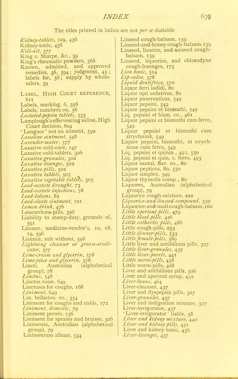The titles printed in italics are not per se dutiable Kidney-tablets, 129, 436 Kidney-tonic, 456 Kill-nit, S77 King v. Sharpe, &c., 39 King's rheumatic powders, 566 Known, admitted, and approved remedies, 36, 594; judgment, 45; labels for, 56; supply by whole- salers, 59 Label, High Court reference, 611 Labels, marking, 6, 596 Labels, numbers on, 56 Lactated-pepsin tablets, 553 Lamplough's effervescing saline, High Court decision, 604 ' Languor' not an ailment, 592 Lanoline ointment, 548 Lavender-iuater, 577 Laxative cold-cure, 147 Laxative cold-tablets, 326 Laxative granules, 502 Laxative lozenges, 502 Laxative pills, 502 Laxative tablets, 505 Laxative vegetable tablets, 503 Lead-acetate draught, 73 Lead-acetate injections, 78 L^ead-lotions, 82 Lead-oleate ointment, 101 Lemon drink, 476 Leucorrhcea-pills, 326 Liability to stamp-duty, grounds of, 59i Licence, medicine-vendor s, 12, 18, J9. 596 Licence, sale without, 596 Lightning cleanser or grease-eradi- cator, 577 Lime-cream and glycerin, 578 Lime-juice and glycerin, 578 Lincti, Australian (alphabetical group), 78 Linctus, 548 Linctus rosEe, 649 Linctuses for coughs, 168 Liniment, 649 Lin. belladon. co., 354 Liniment for coughs and colds, 172 Liniment, domestic, 79 Liniment pernio, 136 Liniment for sprains and bruises, 326 Linimenta, Australian (alphabetical group), 79 Linimentuni album, 534 Linseed cough-balsam, 159 Linseed-and-honey cough-balsam, 159 Linseed, licorice, and aniseed cough- balsam, 159 Linseed, liquorice, and chlorodyne cough-lozenges, 175 Lion tonic, 514 Lip-salve, 578 Liquid dentifrice, 570 Liquor ferri iodidi, 80 Liquor opii sedativus, 80 Liquor pancreaticus, 549 Liquor pepsini, 549 Liquor pepsini et bismuthi, 549 Liq. pepsini et bism. co., 461 Liquor pepsini et bismuthi cum ferro, 549 Liquor pepsini et bismuthi cum strychnina, 549 Liquor pepsini, bismuthi, et strych- ninse cum ferro, 549 Liq. pepsini et quinin., 49?, 550 Liq. pepsini et quin. c. ferro, 493 Liquor santal. flav. co., 80 Liquor pepticus, 80, 550 Liquor simplex, 549 Liquor thymolis comp., 80 Liquores, Australian (alphabetical group), 79 Liquorice cough-mixture, 222 Liquorice-and-linseed compound, 530 Liquorice-and-malt cough-balsam, 160 Little aperient pills, 479 Little blood-pills, 426 Little cathartic pills, 486 Little cough-pills, 233 Little dinner-pills, 533 Little female-pills, 589 Little liver and antibilious pills, 327 Little liver-granules, 437 Little, liver-pearls, 441 Little nerve-pills, 458 Little worm-pills, 408 Liver and antibilious pills, 326 Liver and aperient syrup, 452 Liver-beans, 464 Liver-cleanser, 437 Liver and dyspepsia pills, 327 Liver-granules, 437 Liver and indigestion mixture, 327 Liver-invigorator, 437 ' Liver-invigorator ' liable, 58 Liver and kidney mixture, 440 Liver and kidney pills, 451 Liver and kidney tonic, 456 Liver-lozenges, 437
