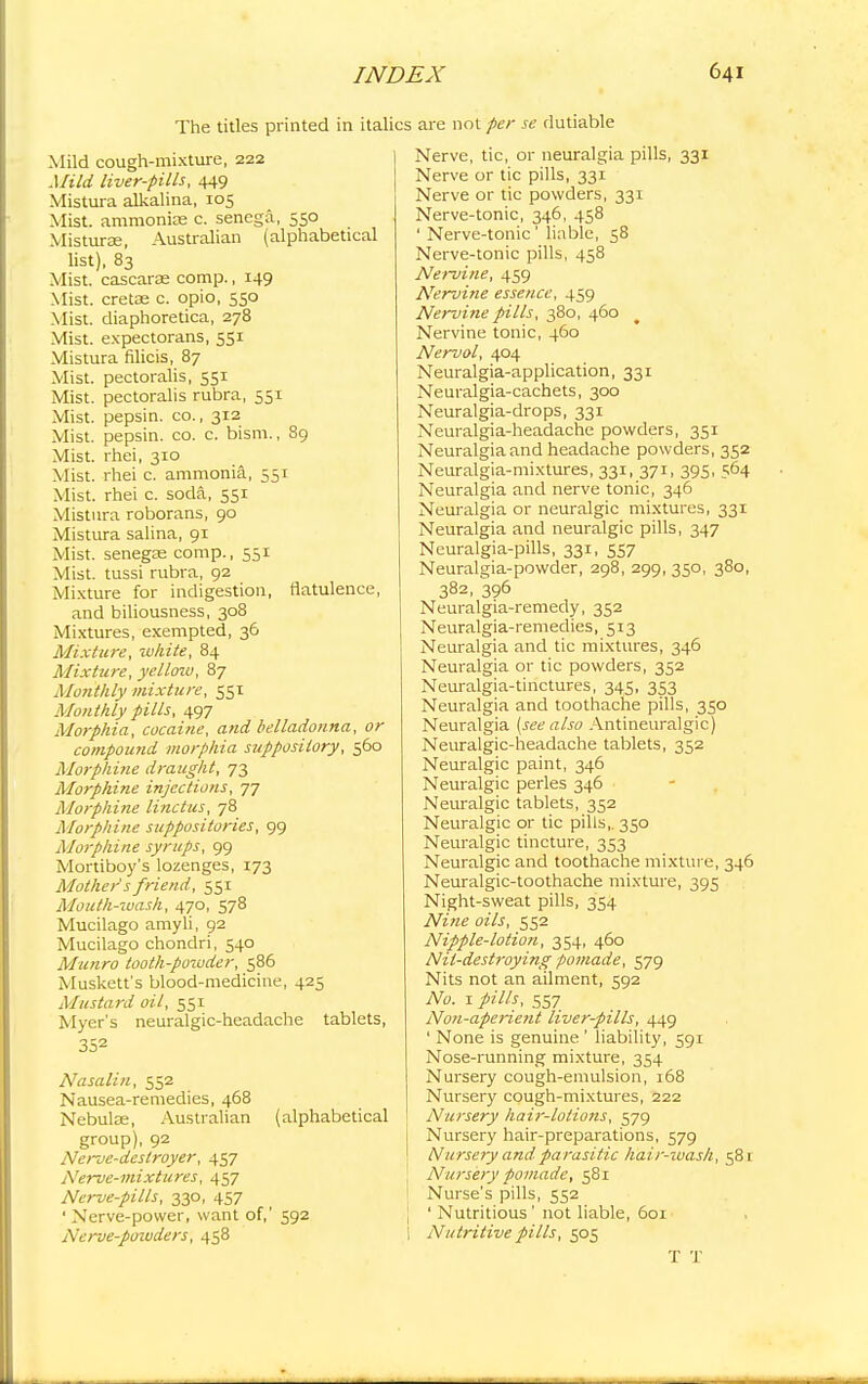 The titles printed in italics are not per se dutiable Mild cough-mixture, 222 Mild liver-pills, 449 Mistura alkalina, 105 Mist, ammonias c. senega, 550 Misturoe, Australian (alphabetical list), 83 Mist, cascarse comp., 149 Mist, cretae c. opio, 550 Mist, diaphoretica, 278 Mist, expectorans, 551 Mistura filicis, 87 Mist, pectoralis, 551 Mist, pectoralis rubra, 551 Mist, pepsin, co., 312 Mist, pepsin, co. c. bism., 89 Mist, rhei, 310 Mist, rhei c. ammonia, 551 Mist, rhei c. soda, 551 Mistura roborans, 90 Mistura salina, 91 Mist, senegas comp., 551 Mist, tussi rubra, 92 Mixture for indigestion, flatulence, and biliousness, 308 Mixtures, exempted, 36 Mixture, white, 84 Mixture, yelloiv, 87 Monthly mixture, 551 Monthly pills, 497 Morphia, cocaine, and belladonna, or compound morphia suppository, 560 Morphine draught, 73 Morphine injections, 77 Morphine linctus, 78 Morphine suppositories, 99 Morphine syrups, 99 Mortiboy's lozenges, 173 Mothers friend, 551 Mouth-wash, 470, 578 Mucilago amyli, 92 Mucilago chondri, 540 Muriro tooth-powder, 586 Muskett's blood-medicine, 425 Mustard oil, 551 Myer's neuralgic-headache tablets, 352 Nasalin, 552 Nausea-remedies, 468 Nebulae, Australian (alphabetical group), 92 Nerve-destroyer, 457 Nerve-mixtures, 457 Nerve-pills, 330, 457 ' Nerve-power, want of,' 592 Nerve-powders, 458 Nerve, tic, or neuralgia pills, 331 Nerve or tic pills, 331 Nerve or tic powders, 331 Nerve-tonic, 346, 458 ' Nerve-tonic' liable, 58 Nerve-tonic pills, 458 Nervine, 459 Nervine essence, 459 Nervine pills, 380, 460 Nervine tonic, 460 Nerval, 404 Neuralgia-application, 331 Neuralgia-cachets, 300 Neuralgia-drops, 331 Neuralgia-headache powders, 351 Neuralgia and headache powders, 352 Neuralgia-mixtures, 331, 371, 395, 564 Neuralgia and nerve tonic, 346 Neuralgia or neuralgic mixtures, 331 Neuralgia and neuralgic pills, 347 Neuralgia-pills, 331, 557 Neuralgia-powder, 298, 299, 350, 380, 382, 396 Neuralgia-remedy, 352 Neuralgia-remedies, 513 Neuralgia and tic mixtures, 346 Neuralgia or tic powders, 352 Neuralgia-tinctures, 345, 353 Neuralgia and toothache pills, 350 Neuralgia (see also Antineuralgic) Neuralgic-headache tablets, 352 Neuralgic paint, 346 Neuralgic perles 346 Neuralgic tablets, 352 Neuralgic or tic pills,. 350 Neuralgic tincture, 353 Neuralgic and toothache mixture, 346 Neuralgic-toothache mixture, 395 Night-sweat pills, 354 Nine oils, 552 Nipple-lotion, 354, 460 Nit-destroying pomade, 579 Nits not an ailment, 592 No. 1 pills, 557 Non-aperient liver-pills, 449 ' None is genuine ' liability, 591 Nose-running mixture, 354 Nursery cough-emulsion, 168 Nursery cough-mixtures, 222 Nursery hair-lotions, 579 Nursery hair-preparations, 579 Nursery and parasitic hair-wash, 581 Nursery pomade, 581 Nurse's pills, 552 [ ' Nutritious ' not liable, 601 I Nutritive pills, 505 T 'J'