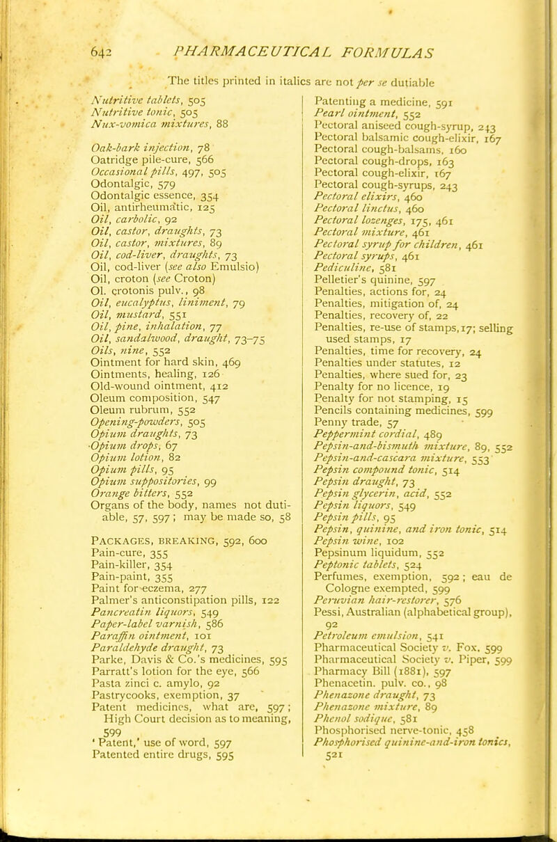 The titles printed in italics are vio\ per se dutiable Nutritive tablets, 505 Nutritive tonic, 505 Nux-vomica mixtures, 88 Oak-bark injection, 78 Oatridge pile-cure, 566 Occasional pills, 497, 505 Odontalgic, 579 Odontalgic essence, 354 Oil, antirheumatic, 125 Oil, carbolic, 92 Oil, castor, draughts, 73 Oil, castor, mixtures, 89 Oil, cod-liver, draughts, 73 Oil, cod-liver (see also Emulsio) Oil, croton (see Croton) Ol. crotonis pulv., 98 Oil, eucalyptus, linime?it, 79 Oil, mustard, 551 Oil, pine, inhalation, 77 Oil, sandalwood, draught, 73-75 Oils, nine, 552 Ointment for hard skin, 469 Ointments, healing, 126 Old-wound ointment, 412 Oleum composition, 547 Oleum rubrum, 552 Openiiig-powders, 505 Opium draughts, 73 ■Opium drops, 67 Opium lotion, 82 Opiutn pills, 95 Opium suppositories, 99 Orange bitters, 552 Organs of the body, names not duti- able, 57, 597 ; may be made so, 58 Packages, breaking, 592, 600 Pain-cure, 355 Pain-killer, 354 Pain-paint, 355 Paint for eczema, 277 Palmer's anticonstipation pills, 122 Pancreatin liquors, 549 Paper-label varnish, 586 Paraffin ointment, 101 Paraldehyde draught, 73 Parke, Davis & Co.'s medicines, 595 Parratt's lotion for the eye, 566 Pasta zinci c. amylo, 92 Pastrycooks, exemption, 37 Patent medicines, what are, 597; High Court decision as to meaning, 599 ' Patent,' use of word, 597 Patented entire drugs, 595 Patenting a medicine, 591 ! Pearl ointtnent, 552 Pectoral aniseed cough-syrup, 243 Pectoral balsamic cough-elixir, 167 Pectoral cough-balsams, 160 Pectoral cough-drops, 163 Pectoral cough-elixir, 167 Pectoral cough-syrups, 243 Pectoral elixirs, 460 Pectoral linctus, 460 Pectoral lozenges, 175, 461 Pectoral mixture, 461 Pectoral syrup for children, 461 Pectoral syrups, 461 Pediculinc, 581 Pelletier's quinine, 597 Penalties, actions for, 24 Penalties, mitigation of, 24 Penalties, recovery of, 22 Penalties, re-use of stamps, 17; selling used stamps, 17 Penalties, time for recovery, 24 Penalties under statutes, 12 Penalties, where sued for, 23 Penalty for no licence, 19 Penalty for not stamping, 15 Pencils containing medicines, 599 Penny trade, 57 Peppermint cordial, 489 Pepsin-and-bismuth mixture, 89, 552 Pepsin-and-cascaj-a mixture, 553 Pepsin compound tonic, 514 Pepsin draught, 73 Pepsin glycerin, acid, 552 Pepsin Honors, 549 Pepsin pills, 95 Pepsin, quinine, and iron tonic, 514 Pepsin wine, 102 Pepsinum liquidum, 552 Peptonic tablets, 524 Perfumes, exemption, 592; eau de Cologne exempted, 599 Peruvian hair-restorer, 576 Pessi, Australian (alphabetical group), 92 Petroleum emulsion, 541 Pharmaceutical Society v. Fox. 599 Pharmaceutical Society v. Piper, 599 Pharmacy Bill (1881), 597 Phenacetin. pulv. co., 98 Phenazone draught, 73 Phenazonc mixture, 89 Phenol sodiquc, 581 Phosphorised nerve-tonic, 458 PhosphoHscd quinine-and-iron ionics, 521