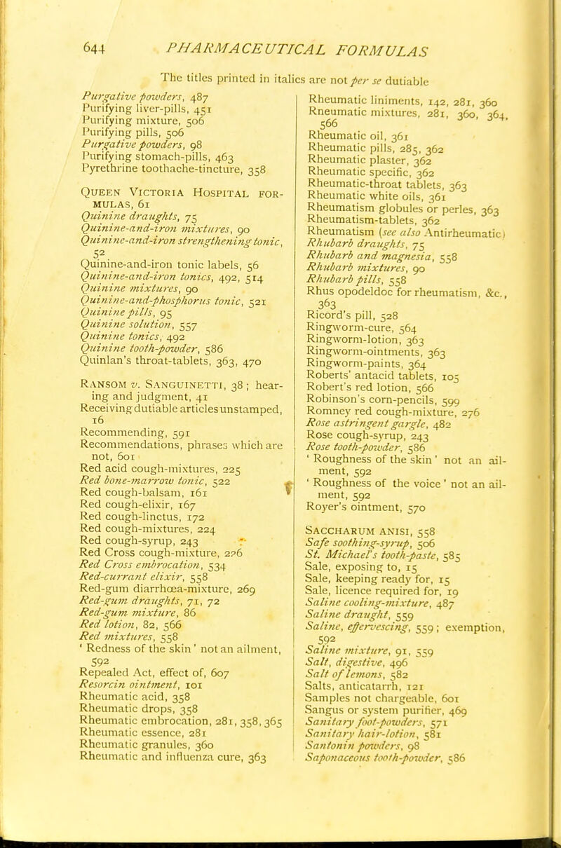 The titles printed in itali Purgative powders, 487 Purifying liver-pills, 451 I'urifying mixture, 506 Purifying pills, 506 Purgative powders, 98 Purifying stomach-pills, 463 Pyrethrine toothache-tincture, 358 Queen Victoria Hospital for- mulas, 61 Quinine draughts, 75 Quini?ie-and-iro?i mixtures, go Quinine-and-iron strengtlmiingtonic, 52 Quinine-and-iron tonic labels, 56 Quinine-and-iron tonics, 492, 514 Quinine mixtures, 90 Quinine-and-phosphorus tonic, 521 Quinine pills, 95 Quinine solution, 557 Quinine tonics, 492 Quinine tooth-powder, 586 Quinlan's throat-tablets, 363, 470 Ransom v. Sanguinetti, 38 ; hear- ing and judgment, 41 Receiving dutiable articles unstamped, 16 Recommending, 591 Recommendations, phrases which are not, 601 Red acid cough-mixtures, 225 Red bone-marrow tonic, 522 Red cough-balsam, 161 Red cough-elixir, 167 Red cough-linctus, 172 Red cough-mixtures, 224 Red cough-syrup, 243 Red Cross cough-mixture, 2?6 Red Cross embrocation, 534 Red-currant elixir, 558 Red-gum diarrhcea-mixture, 269 Red-gum draughts, 71, 72 Red-gum- mixture, 86 Red lotion, 82, 566 Red mixtures, 558 ' Redness of the skin' not an ailment, 592 Repealed Act, effect of, 607 Resorcin ointment, ior Rheumatic acid, 358 Rheumatic drops, 358 Rheumatic embrocation, 281, 358, 365 Rheumatic essence, 281 Rheumatic granules, 360 Rheumatic and influenza cure, 363 ; are not per se dutiable Rheumatic liniments, 142, 281, 360 Rneumatic mixtures, 281, 360, 364 566 Rheumatic oil, 361 Rheumatic pills, 285, 362 Rheumatic plaster, 362 Rheumatic specific, 362 Rheumatic-throat tablets, 363 Rheumatic white oils, 361 Rheumatism globules or perles, 363 Rheumatism-tablets, 362 Rheumatism (see also Antirheumatic! Rhubarb draughts, 75 Rhubarb and magnesia, 558 Rhubarb mixtures, 90 Rhubarb pills, 558 Rhus opodeldoc for rheumatism, &c., 363 Ricord's pill, 528 Ringworm-cure, 564 Ringworm-lotion, 363 Ringworm-ointments, 363 Ringworm-paints, 364 Roberts' antacid tablets, 105 Robert's red lotion, 566 Robinson's corn-pencils, 599 Romney red cough-mixture, 276 Rose astringent gargle, 482 Rose cough-syrup, 243 Rose tooth-powder, 586 ' Roughness of the skin ' not an ail- ment, 592 ' Roughness of the voice' not an ail- ment, 592 Rover's ointment, 570 Saccharum anisi, 558 Safe soothing-symp, 506 St. Michael's tooth-paste, 585 Sale, exposing to, 15 Sale, keeping ready for, 15 Sale, licence required for, 19 Saline cooling-mixture, 487 Saline draught, 559 Saline, effervescing, 559; exemption, 5?2 Saline mixture, 91, 559 Salt, digestive, 496 Salt of lemons, 582 Salts, anticatarrh, 121 Samples not chargeable, 601 Sangus or system purifier, 469 Sanitary foot-powders, 571 Sanitary hair-lotion, 581 Santonin penvders, 98 Saponaceous tooih-poioder, 586