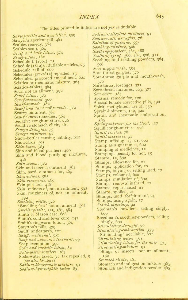 The titles printed in itali Sarsaparilla and dandelion, 559 Sawyer's aperient pill, 481 Scabies-remedy, 364 Scabies-soap, 364 Scalp and hair lotion, 574 Scalp-lotion, 582 Schedule B (1804), 15 Schedule (1812) of dutiable articles, 25 Schedule, tail of, 606 Schedules (pre-1812) repealed, 13 Schedules, proposed amendment, 601 Sciatica or rheumatic mixture, 364 Sciatica-tablets, 364 Scurf not an ailment, 592 Scurf-lotion, 582 Scurf-ointment, 300 Scurf-pomade, 582 Scurf and dandruff pomade, 582 Scurvy-ointment, 364 Sea-sickness remedies, 364 Sedative cough-mixture, 226 Sedative stomach elixir, 461 Senega draughts, 75 Senega mixtures, 91 Show-bottles causing liability, 601 Showcards, 591 Skin-balm, 583 Skin and blood purifiers, 469 Skin and blood purifying mixtures, 418 Skin-cream, 582 Skin and eczema ointment, 364 Skin, hard, ointment for, 469 Skin-lot ions, 583 Skin-ointments, 469 Skin-purifiers, 418 Skin, redness of, not an ailment, 592 Skin, roughness of, not an ailment, 592 Smelling-bottle, 326 ' Smelling feet' not an ailment, 592 Smelling-salts, 325, 561, 584 Smith v. Mason case, 608 Smith's cold and fever cure, 147 Smith's ringworm-lotion, 364 Smytton's pills, 479 Snuff, anticatarrh, 121 Snuff, medicinal, 561 Soap and ammonia liniment, 79 Soap exemption, 592 Soda and carbolic lotion, 82 Soda-water powders, 584 Soda-water taxed, 3 ; tax repealed, (see also Waters) Sodium-bicarbonate mixture, 91 Sodium-hyposulphite lotion, 83 :s are not per se dutiable Sodium-salicylate mixtures, 91 Sodium-salts draughts, 76 Solution of quinine, 557 Soothing-mixture, 506 Soothing-powders, 481, 488 Soothing-syrup, 366, 484, 506, 511 Soothing and teething powders, 364, 506 Sore-nipple wash, 354 Sore-throat gargles, 370 Sore-throat gargle and mouth-wash, 370 Sore-throat lozenges, 371 Sore-throat mixtures, 229, 371 Sow-salve, 584 Spasms, remedy for, 126 Special female corrective pills, 490 ! Spirit, methylated, use of, 359 Sprain-liniments, 142, 320 Sprain and rheumatic embrocation, 365 Spring-mixture for the blood, 417 Squill cough-mixture, 226 Squill linctus, 78 Squill mixtures, 91 Stamp, affixing, 15, 21, 602 Stamp as a guarantee, 602 Stamping of medicines, 12 Stamping, penalty for not, 15 Stamps, 12, 602 1 Stamps, allowance for, 21 ! Stamps, application for, 20 I Stamps, buying or selling used, 17 1 Stamps, colour of, 602 j Stamps, mutilation of, 602 I Stamps, removal is fraud, 17 Stamps, repurchased, 21 Stamps, spoiled, 21 Stamps, used, forfeiture of, 25 Stamps, using again, 17 Starch mucilage, 92 Stedman's powders, selling singly, 600 Steedman's soothing-powders, selling singly, 600 Stimulating-draught, 76 , Stimulating-embrocation, 539 ' Stimulating' not liable, 601 Stimulating-lotion, 561 1 Stimulating-lotion for the hair, 575 Stimulating-mixture, 91 'Stings of insects' not an ailment, S92 . . , 1 Stomach-elixir, 461 Stomach and indigestion mixture, 365 I Stomach and indigestion powder, 365