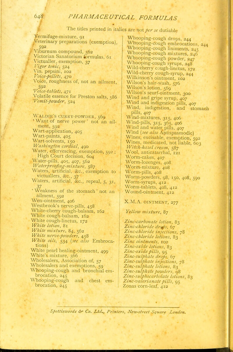 M- The titles printed in italics are not per se dutiable (exemption) 61 Vermifuge-mixture, 91 Veterinary preparations .592 Viburnum compound, 562 Victorian Sanatorium formulas Victualler, exemption, 37 / igor tonic, 524 Vin. pepsini, 102 Voice-pellets, 470 Voice, roughness of, not an ailment, 592 'Voice-tablets, ^yi Volatile essence for Preston salts 'Votnil-pozuder, 524 ;86 Waldie's CURRY-POWDER, 569 'Want of nerve power' not an ail- ment, 592 Wart-application, 405 Wart-paints, 405 Wart-solvents, 150 Washington cordial, 490 Water, effervescing, exemption, 592 ; High Court decision, 604 Water-pills, 40s, 407, 562 Waterproqfing-mixture, 587 Waters, artificial, &c, exemption to victuallers, &c., 37 Waters, artificial, &c., repeal, 5, 31, 37 ' Weakness of the stomach ' not an ailment, 592 Wen-ointment, 406 Westbrook's nerve-pills, 458 White-cherry cough-balsam, 162 White cough-balsam, 162 White cough-linctus, 172 White lotion, 81 White mixture, 84, 562 White nerve-potvders, 458 White oils, 534 [see also Embroca- tions) White pearl healing-ointment, 499 White's mixture, 566 Wholesalers, Association of, 57 Wholesalers and exemptions, 59 Whooping-cough and bronchial em- brocation, 245 Whooping-cough and chest em- brocation, 245 Whooping-cough drops, 244 Whooping-cough embrocations, 244 Whooping-cough liniments, 245 Whooping-cough mixtures, 246 Whooping-cough powder, 247 Whooping-cough syrups, 248 Wild-cherry cough-linctus, 172 Wild-cherry cough-syrup, 244 Wilkinson's ointment, 102 Wilson's hair-wash, 576 Wilson's lotion, 569 Wilson's scurf-ointment, 300 Wind and gripe syrup, 407 Wind and indigestion pills, 407 Wind, indigestion, and stomach pills, 407 Wind-mixtures, 315, 406 Wind-pills, 315, 365, 406 Wind and water pills, 407 Wind (see also Antispasmodic) Wines, excisable, exemption, 592 Wines, medicated, not liable, 603 Witch-hazel cream, 587 Wool, anticatarrhal, 121 Worm-cakes, 407 Worm-lozenges, 408 Worm-mixture, 408 Worm-pills, 408 Worm-powders, 98, 150, 408, 590 Worm-syrups, 412 Worm-tablets, 408, 412 Wound-ointment, 412 X.M.A. OINTMENT, 277 Yellow mixture, 87 Zinc-carbonate lotion, 83 Zinc-chloride drttps, 67 Zinc-chloride injections, 78 Zinc-chloride lotions, 83 Zinc ointments, 102 Zinc-oxide lotions, 83 Zinc-oxide pills, 95 Zinc-sulphate drops, 67 Zinc-sulphate injections, 78 Zinc-sulphate lotions, 83 Zinc-sulphate powders, 98 Zinc-sulphocarbolate lotions, 83 Zinc-valerianate pills, 95 Zonas corn-leaf, 412 Spottiswoode dr> Co. Ltd., Printers, Ncw-strcct Square London,