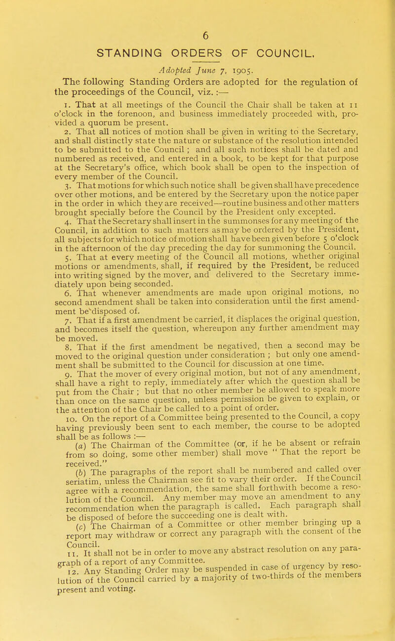 STANDING ORDERS OF COUNCIL. Adopted June 7, 1905. The following Standing Orders are adopted for the regulation of the proceedings of the Council, viz.:— 1. That at all meetings of the Council the Chair shall be taken at 11 o'clock in the forenoon, and business immediately proceeded with, pro- vided a quorum be present. 2. That all notices of motion shall be given in writing to the Secretary, and shall distinctly state the nature or substance of the resolution intended to be submitted to the Council ; and all such notices shall be dated and numbered as received, and entered in a book, to be kept for that purpose at the Secretary's office, which book shall be open to the inspection of every member of the Council. 3. That motions for which such notice shall be given shall have precedence over other motions, and be entered by the .Secretary upon the notice paper in the order in which they are received—routinebusiness and other matters brought specially before the Council by the President only excepted. 4. That the Secretary shall insert in the summonses for any meeting of the Council, in addition to such matters as may be ordered by the President, all subjects for which notice of motion shall have been given before 5 o'clock in the afternoon of the day preceding the day for sunmioning the Council. 5. That at every meeting of the Council all motions, whether original motions or amendments, shall, if required by the President, be reduced into writing signed by the mover, and delivered to the Secretary imme- diately upon being seconded. 6. That whenever amendments are made upon original motions, no second amendment shall be taken into consideration until the first amend- ment beMisposed of. 7. That if a first amendment be carried, it displaces the original question, and becomes itself the question, whereupon any further amendment may be moved. 8. That if the first amendment be negatived, then a second may be moved to the original question under consideration ; but only one amend- ment .shall be submitted to the Council for discussion at one time. 9. That the mover of every original motion, but not of any amendment, .shall have a right to reply, immediately after which the question shall be put from the Chair ; but that no other member be allowed to speak more than once on the same question, unle.ss permission be given to explam, or the attention of the Chah be caUed to a point of order. 10. On the report of a Committee being presented to the Council, a copy having previously been sent to each member, the course to be adopted shall be as follows :— . (a) The Chairman of the Committee (or, if he be absent or refrain from so doing, some other member) shah move  That the report be received. (b) The paragraphs of the report shall be numbered and cahed over seriatim unless the Chairman see fit to vary their order, ff the Council agree with a recommendation, the same shall forthwith become a reso- lution of the Council. Any member may move an amendment to any recommendation when the paragraph is called. Each paragraph shall be disposed of before the succeeding one is dealt with. (c) The Chairman of a Committee or other member bringing up a report may wthdraw or correct any paragraph with the consent of the It'shall not be in order to move any abstract resolution on any para- praoh of a report of any Committee. ^^2 Any Standing Order may be suspended in case of urgency by reso- lution of the Council carried by a majority of two-thirds of the members present and voting.