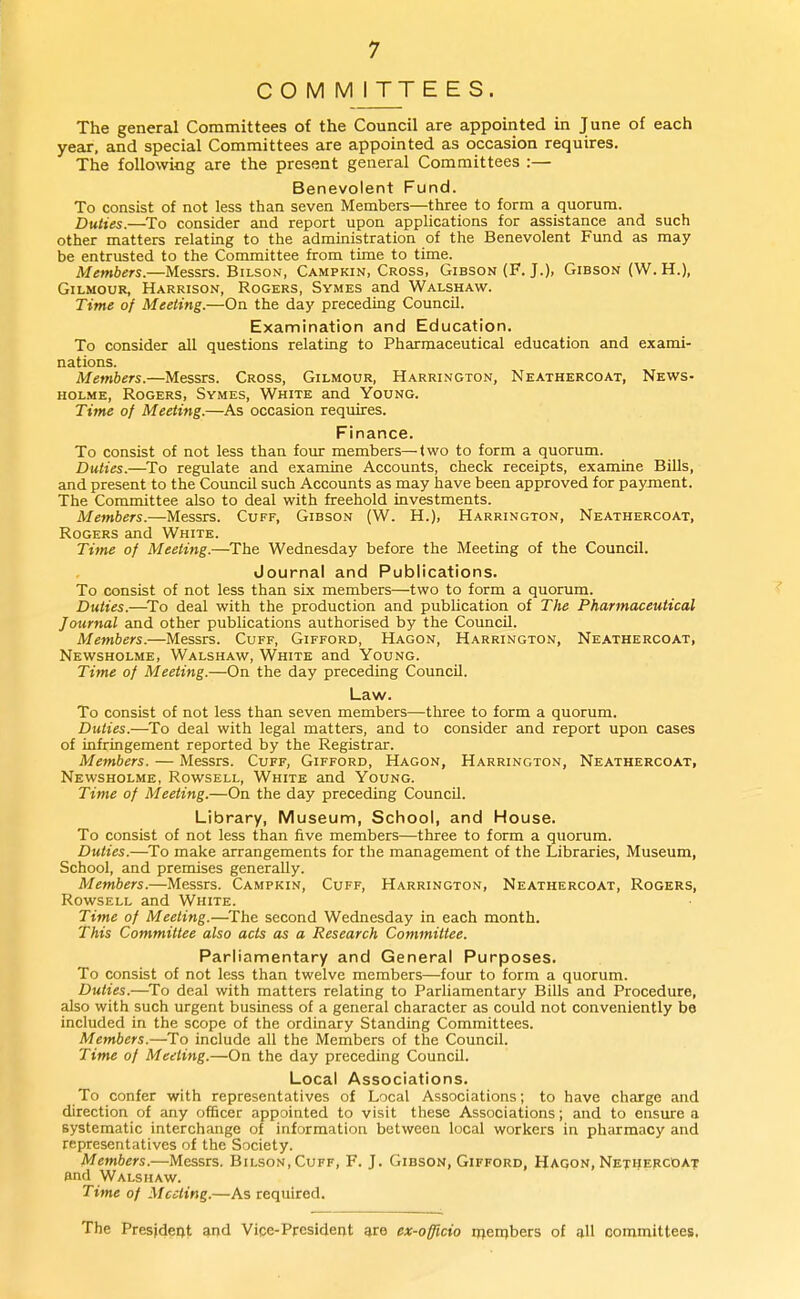 COMMITTEES. The general Committees of the Council are appointed in June of each year, and special Committees are appointed as occasion requires. The following are the present general Committees :— Benevolent Fund. To consist of not less than seven Members—three to form a quorum. Duties.—^To consider and report upon applications for assistance and such other matters relating to the administration of the Benevolent Fund as may be entrusted to the Committee from time to time. Members.—Messrs. Bilson, Campkin, Cross, Gibson (F. J.), Gibson (W.H.), GiLMOuR, Harrison, Rogers, Symes and Walshaw. Time of Meeting.—On the day preceding Council. Exannination and Education. To consider all questions relating to Pharmaceutical education and exami- nations. Members.—Messrs. Cross, Gilmour, Harrington, Neathercoat, News- HOLME, Rogers, Symes, White and Young. Time of Meeting.—As occasion requires. Finance. To consist of not less than four members—two to form a quorum. Duties.—^To regulate and examine Accounts, check receipts, examine Bills, and present to the Council such Accounts as may have been approved for payment. The Committee also to deal with freehold investments. Members.—Messrs. Cuff, Gibson (W. H.), Harrington, Neathercoat, Rogers and White. Time of Meeting.—The Wednesday before the Meeting of the Council. Journal and Publications. To consist of not less than six members—two to form a quorum. Duties.—^To deal with the production and publication of The Pharmaceutical Journal and other publications authorised by the Council. Members.—Messrs. Cuff, Gifford, Hagon, Harrington, Neathercoat, Newsholme, Walshaw, White and Young. Time of Meeting.—On the day preceding Council. Law. To consist of not less than seven members—three to form a quorum. Duties.—^To deal with legal matters, and to consider and report upon cases of infringement reported by the Registrar. Members, — Messrs. Cuff, Gifford, Hagon, Harrington, Neathercoat, Newsholme, Rowsell, White and Young. Time of Meeting.—On the day preceding CouncU. Library, Museum, School, and House. To consist of not less than five members—three to form a quorum. Duties.—^To make arrangements for the management of the Libraries, Museum, School, and premises generally. Members.—Messrs. Campkin, Cuff, Harrington, Neathercoat, Rogers, Rowsell and White. Time of Meeting.—The second Wednesday in each month. This Committee also acts as a Research Committee. Parliamentary and General Purposes. To consist of not less than twelve members—four to form a quorum. Duties.—^To deal with matters relating to Parliamentary Bills and Procedure, also with such urgent business of a general character as could not conveniently be included in the scope of the ordinary Standing Committees. Members.—To include all the Members of the Council. Time of Meeting.—On the day preceding Council. Local Associations. To confer with representatives of Local Associations; to have charge and direction of any officer appointed to visit these Associations; and to ensure a systematic interchange of information between local workers in pharmacy and representatives of the Society. Members.—Messrs. Bilson, Cuff, F. J. Gibson, Gifford, Hagon, NethercOat and Walshaw. Time of Meeting.—As required. The President and Vice-President are ex-officio members of all committees.