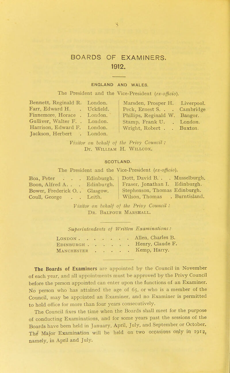 BOARDS OF EXAMINERS. 1912. ENGLAND AND WALES. The President and the Vice-President (ax-officio). Bennett, Reginald R. London. Farr, Edward H. . Uckfield. Finnemore, Horace . London. GuUiver, Walter F. . London. Harrison, Edward F. London. Jackson, Herbert . London. Marsden, Prosper H. Peck, Ernest S. . Phillips, Reginald W. Stamp, Frank U. Wright, Robert . . Visitor on behalf of the- Privy Council : Dr. William H. Willcox. Liverpool. Cambridge Bangor. Londo7i. Buxton. SCOTLAND. The President and the Vice-President (ex-officio). Boa, Peter . . . Edinburgh. Boon, Alfred A. . . Edinburgh. Bower, Frederick O. . Glasgow. Coull, George . . Leith. Visitor on behalf of the Privy Council : Dr. Balfour Marshall. Dott, David B. . . Musselburgh. Fraser, Jonathan I. Edinburgh. Stephenson, Thomas Edinburgh. Wilson, Thomas . Burntisland. Superintendents of Written Examinations : London Allen, Charles B. Edinburgh Henry, Claude F. Manchester Kemp, Harry. The Boards of Examiners are appointed by the Council in November of each year, and all appointments must be approved by the Privy Council before the person appointed can enter upon the functions of an Examiner. No person who has attained the age of 65, or who is a member of the Council, may be appointed an Examiner, and no Examiner is permitted to hold office for more than four years consecutively. The Council fixes the time when the Boards shall meet for the purpose of conducting Examinations, and for some years past the sessions of the Boards have been held in January, April, July, and September or October. The Major Examination will be held on two occasions only in 191?, namely, in April and July.
