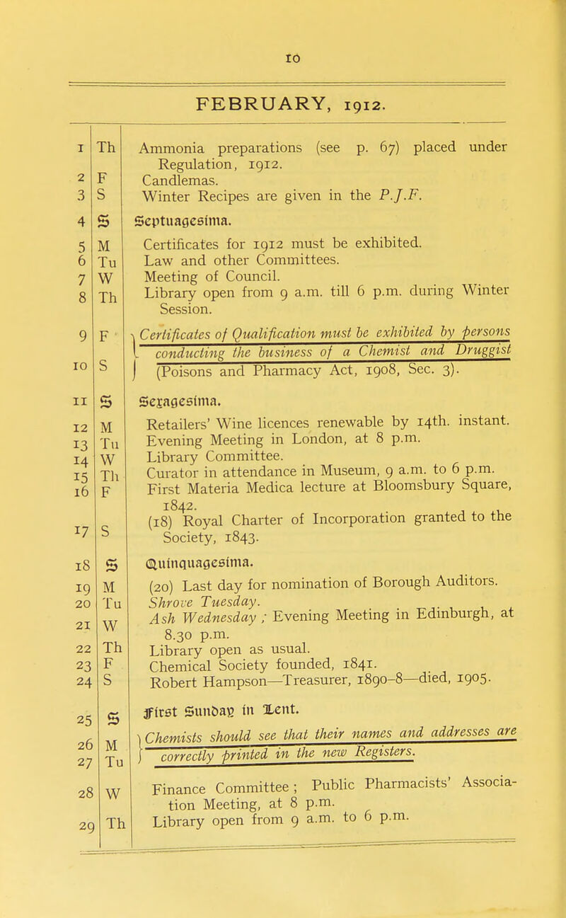 to FEBRUARY, 1912. 1 TVi 2 F 0 J c 0 4 s 5 M 0 lu 7 W 8 Th 9 F 10 S 11 s 12 Ml 13 Tu 14 W 15 Th r? r 17 s 18 s 19 M 20 Tu 21 W 22 Th 23 F 24 S 25 s 26 M 27 Tu 28 W 29 Th Ammonia preparations (see p. 67) placed under Regulation, 1912. Candlemas. Winter Recipes are given in the P.J.F. Scptuagcsfma. Certificates for 1912 must be exhibited. Law and other Committees. Meeting of Council. Library open from 9 a.m. till 6 p.m. during Winter Session. Certificates of Qualification must be exhibited by persons I conducting the business of a Chemist and Druggist j (Poisons and Pharmacy Act, 1908, Sec. 3). Sejagesima. Retailers' Wine licences renewable by 14th. instant. Evening Meeting in London, at 8 p.m. Library Committee. Curator in attendance in Museum, 9 a.m. to 6 p.m. First Materia Medica lecture at Bloomsbury Square, 1842. (18) Royal Charter of Incorporation granted to the Society, 1843. (Siuhiquageeima. (20) Last day for nomination of Borough Auditors. Shrove Tuesday. Ash Wednesday ; Evening Meetmg m Edmburgh, at 8.30 p.m. Library open as usual. Chemical Society founded, 1841. Robert Hampson—Treasurer, 1890-8—died, 1905. fftrst Sim5aB In Xent. Chemists should see that their names and addresses are correctly printed in the new Registers. Finance Committee; Public Pharmacists' Associa- tion Meering, at 8 p.m. Library open from 9 a.m. to 6 p.m.