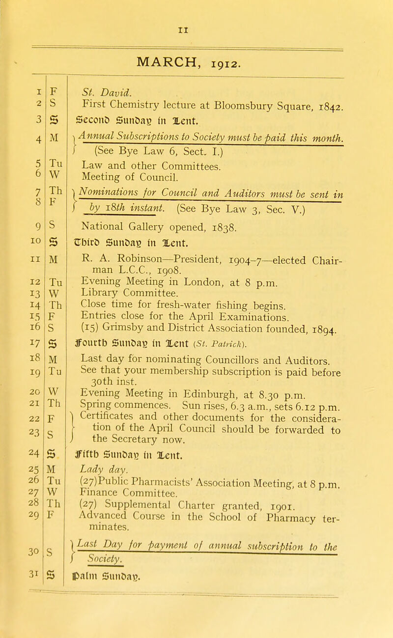 2 3 4 5 6 7 8 9 10 II 12 13 14 15 i6 17 i8 19 20 21 22 23 24 25 26 27 28 29 30 31 MARCH, 1912. First Chemistry lecture at Bloomsbury Square, 1842. Second SunDag in Xent. Anmial Stibscriptions to Society must be paid this month. (See Bye Law 6, Sect, I.) Law and other Committees. Meeting of Council. Nominations for Council and Auditors must be sent in by 18th instant. (See Bye Law 3, Sec. V.) National Gallery opened, 1838. CbirO SunDaB in Xent. R. A. Robinson—President, 1904-7—elected Chair- man L.C.C., 1908. Evening Meeting in London, at 8 p.m. Library Committee. Close time for fresh-water fishing begins. Entries close for the April Examinations. (15) Grimsby and District Association founded, 1894. 3fourtb SunDaB in Xent (St. Patrick). Last day for nominating Councillors and Auditors. See that your membership subscription is paid before 30th inst. Evening Meeting in Edinburgh, at 8.30 p.m. Spring commences. Sun rises, 6.3 a.m., sets 6.12 p.m. I Certificates and other documents for the considera- \ tion of the April Council should be forwarded to ) the Secretary now. jffftb Sun5a\) in Xent. Lady day. (27)Public Pharmacists' Association Meeting, at 8 p.m. Finance Committee. (27) Supplemental Clmrter granted, igoi. Advanced Course in the School of Pharmacy ter- minates. \ Last Day for payment of annual subscription to the ) Society. Ipalm SunDag.